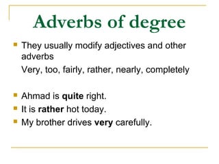 Adverbs of degree
 They usually modify adjectives and other
adverbs
Very, too, fairly, rather, nearly, completely
 Ahmad is quite right.
 It is rather hot today.
 My brother drives very carefully.
 