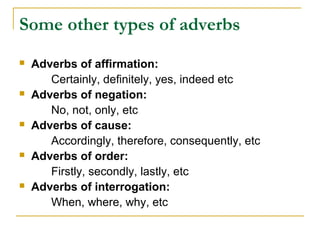 Some other types of adverbs
 Adverbs of affirmation:
Certainly, definitely, yes, indeed etc
 Adverbs of negation:
No, not, only, etc
 Adverbs of cause:
Accordingly, therefore, consequently, etc
 Adverbs of order:
Firstly, secondly, lastly, etc
 Adverbs of interrogation:
When, where, why, etc
 