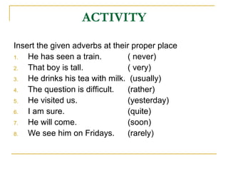 ACTIVITY
Insert the given adverbs at their proper place
1. He has seen a train. ( never)
2. That boy is tall. ( very)
3. He drinks his tea with milk. (usually)
4. The question is difficult. (rather)
5. He visited us. (yesterday)
6. I am sure. (quite)
7. He will come. (soon)
8. We see him on Fridays. (rarely)
 