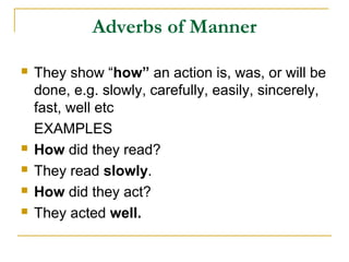 Adverbs of Manner
 They show “how” an action is, was, or will be
done, e.g. slowly, carefully, easily, sincerely,
fast, well etc
EXAMPLES
 How did they read?
 They read slowly.
 How did they act?
 They acted well.
 