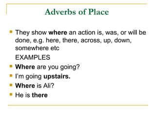 Adverbs of Place
 They show where an action is, was, or will be
done, e.g. here, there, across, up, down,
somewhere etc
EXAMPLES
 Where are you going?
 I’m going upstairs.
 Where is Ali?
 He is there
 