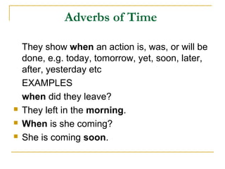 Adverbs of Time
They show when an action is, was, or will be
done, e.g. today, tomorrow, yet, soon, later,
after, yesterday etc
EXAMPLES
when did they leave?
 They left in the morning.
 When is she coming?
 She is coming soon.
 