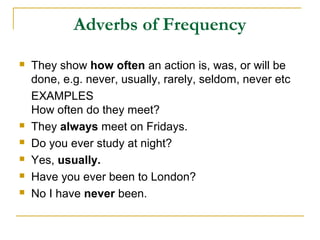 Adverbs of Frequency
 They show how often an action is, was, or will be
done, e.g. never, usually, rarely, seldom, never etc
EXAMPLES
How often do they meet?
 They always meet on Fridays.
 Do you ever study at night?
 Yes, usually.
 Have you ever been to London?
 No I have never been.
 