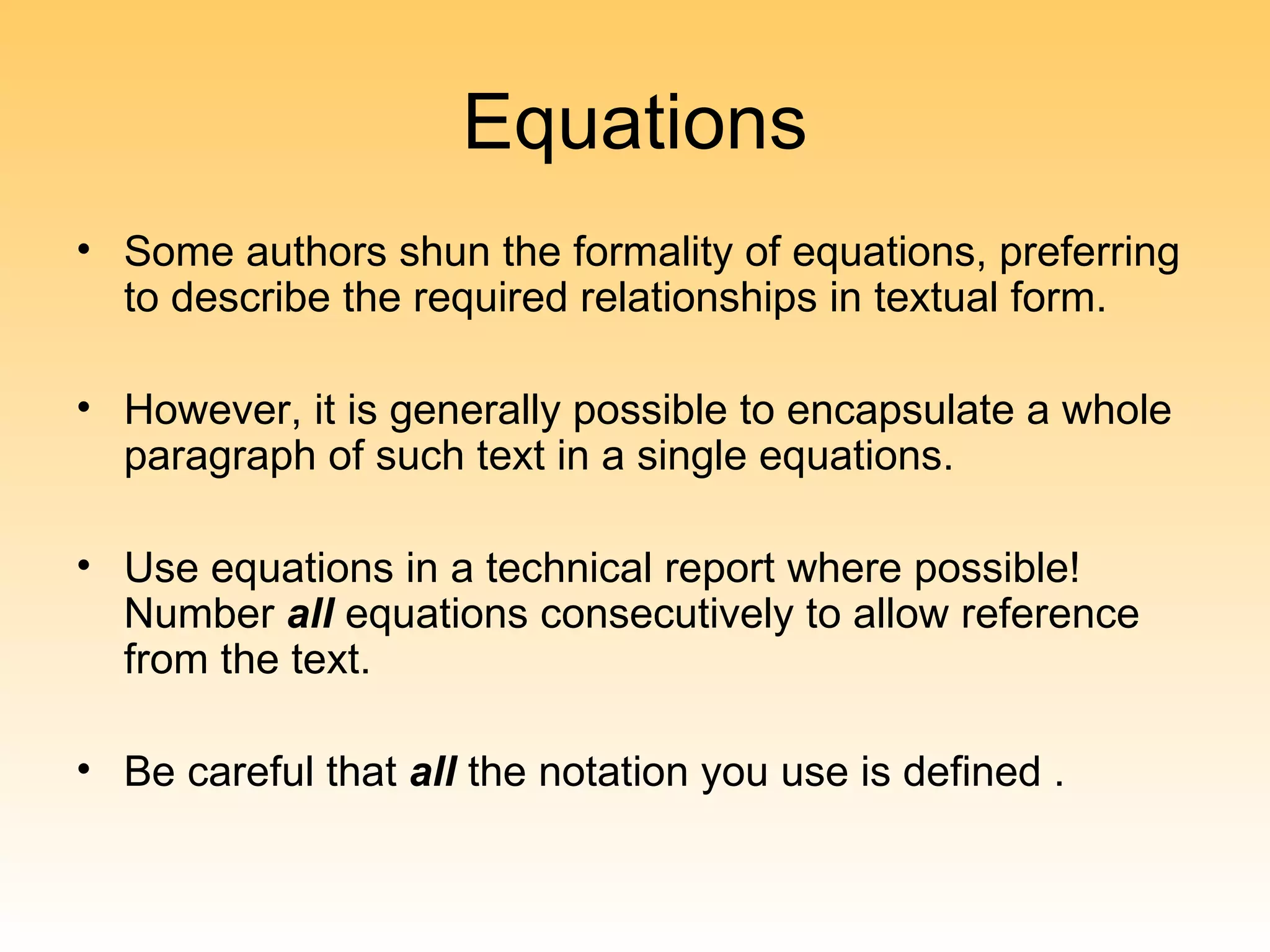 Equations
• Some authors shun the formality of equations, preferring
  to describe the required relationships in textual form.

• However, it is generally possible to encapsulate a whole
  paragraph of such text in a single equations.

• Use equations in a technical report where possible!
  Number all equations consecutively to allow reference
  from the text.

• Be careful that all the notation you use is defined .
 