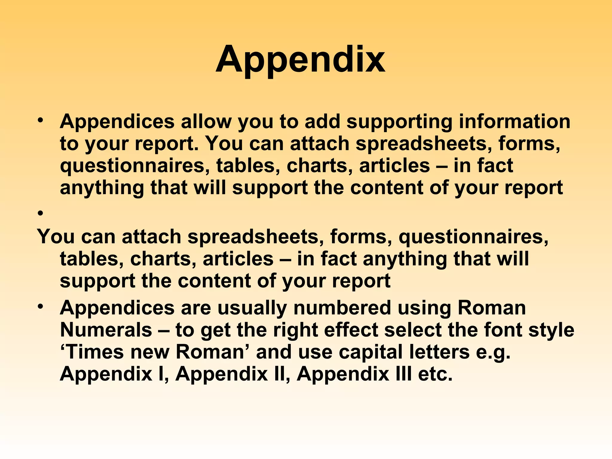 Appendix
• Appendices allow you to add supporting information
  to your report. You can attach spreadsheets, forms,
  questionnaires, tables, charts, articles – in fact
  anything that will support the content of your report
•
You can attach spreadsheets, forms, questionnaires,
  tables, charts, articles – in fact anything that will
  support the content of your report
• Appendices are usually numbered using Roman
  Numerals – to get the right effect select the font style
  ‘Times new Roman’ and use capital letters e.g.
  Appendix I, Appendix II, Appendix III etc.
 
