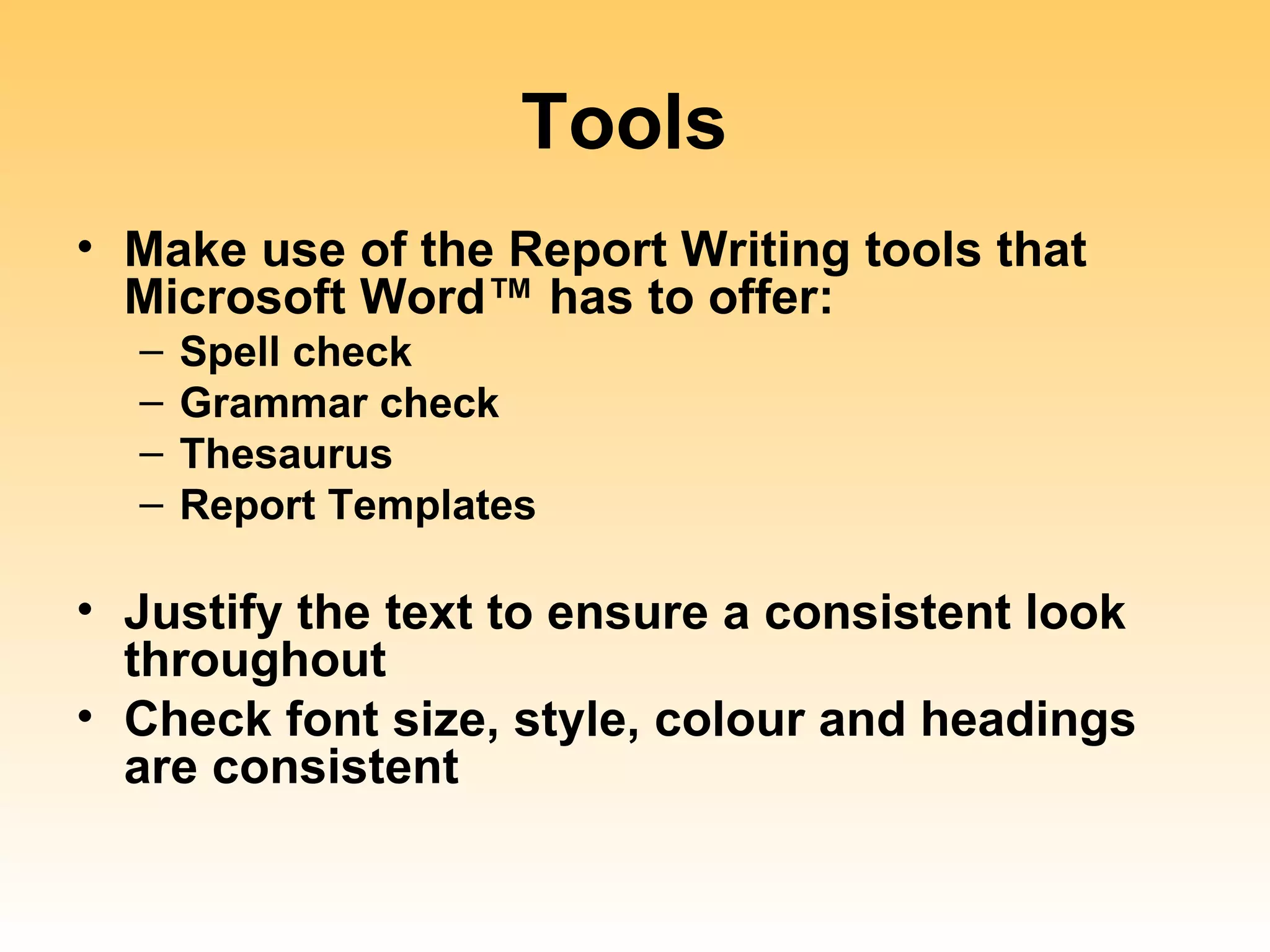 Tools
• Make use of the Report Writing tools that
  Microsoft Word™ has to offer:
  –   Spell check
  –   Grammar check
  –   Thesaurus
  –   Report Templates

• Justify the text to ensure a consistent look
  throughout
• Check font size, style, colour and headings
  are consistent
 