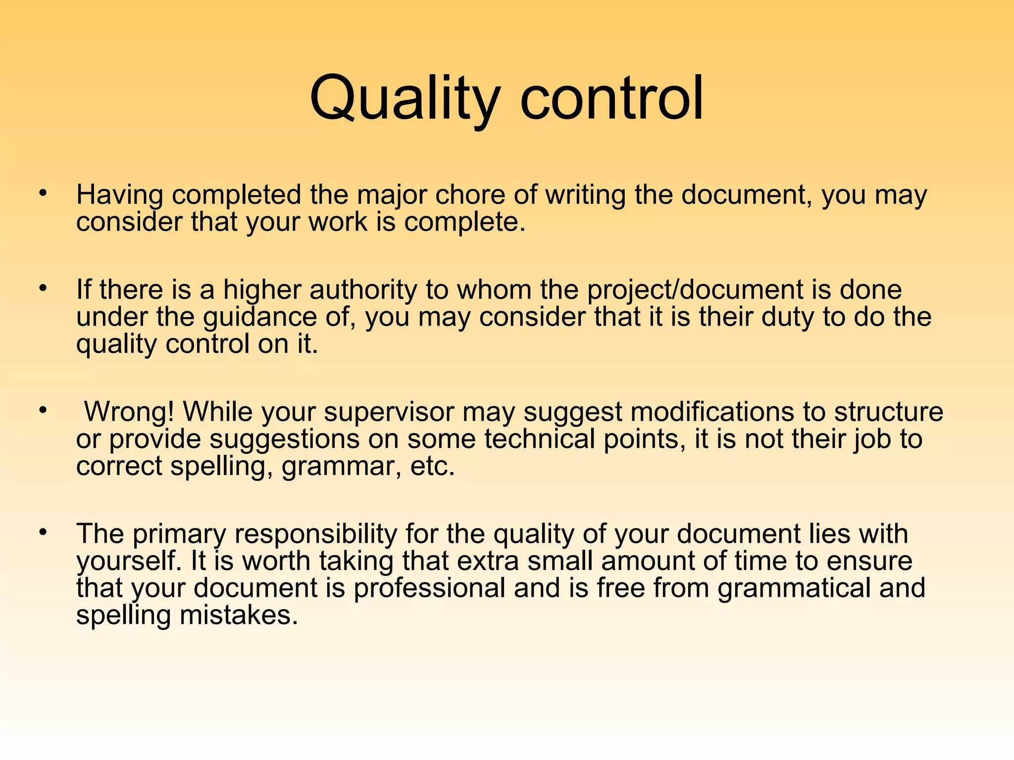 Quality control
•   Having completed the major chore of writing the document, you may
    consider that your work is complete.

•   If there is a higher authority to whom the project/document is done
    under the guidance of, you may consider that it is their duty to do the
    quality control on it.

•    Wrong! While your supervisor may suggest modifications to structure
    or provide suggestions on some technical points, it is not their job to
    correct spelling, grammar, etc.

•   The primary responsibility for the quality of your document lies with
    yourself. It is worth taking that extra small amount of time to ensure
    that your document is professional and is free from grammatical and
    spelling mistakes.
 