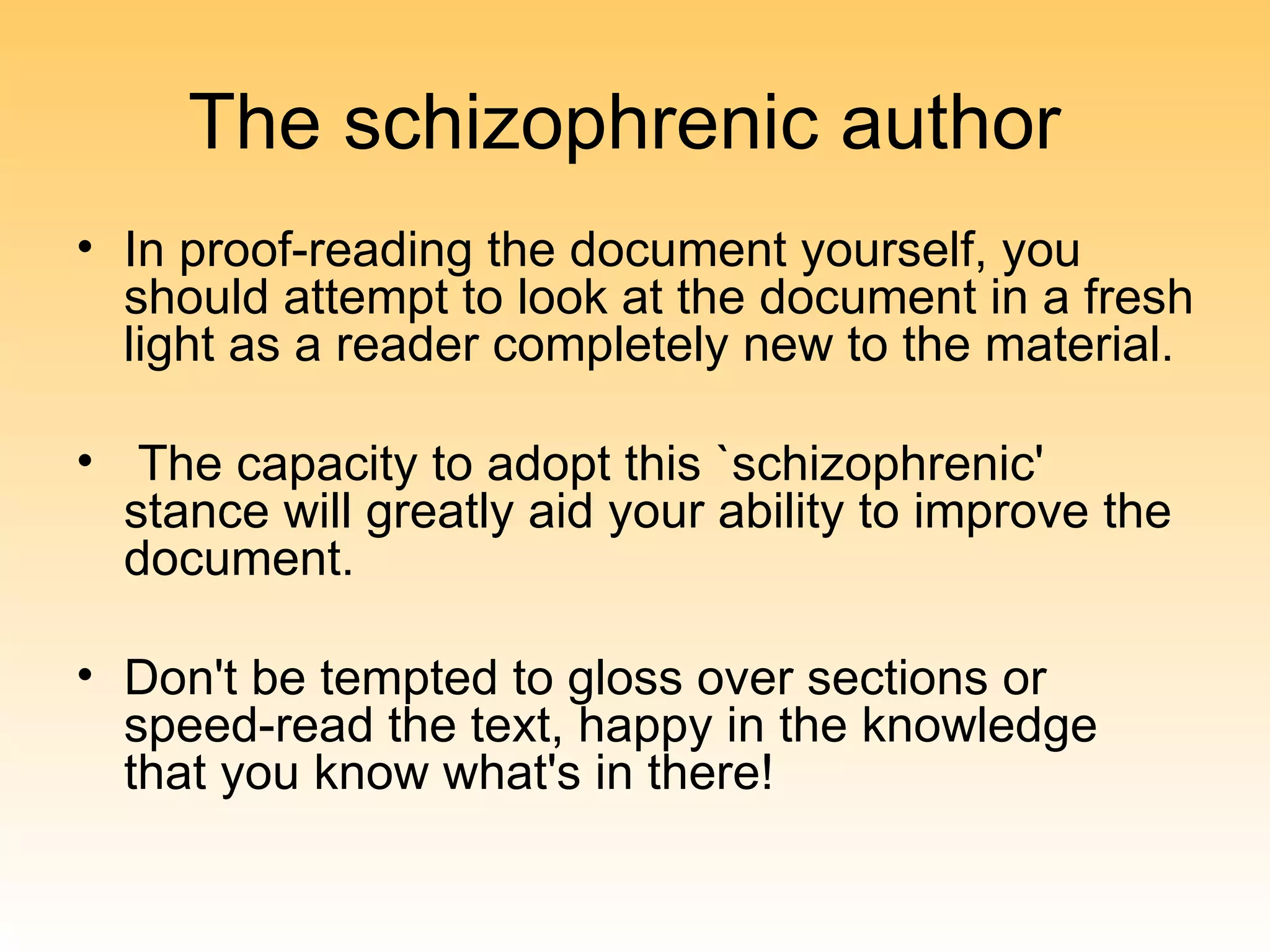 The schizophrenic author
• In proof-reading the document yourself, you
  should attempt to look at the document in a fresh
  light as a reader completely new to the material.

• The capacity to adopt this `schizophrenic'
  stance will greatly aid your ability to improve the
  document.

• Don't be tempted to gloss over sections or
  speed-read the text, happy in the knowledge
  that you know what's in there!
 