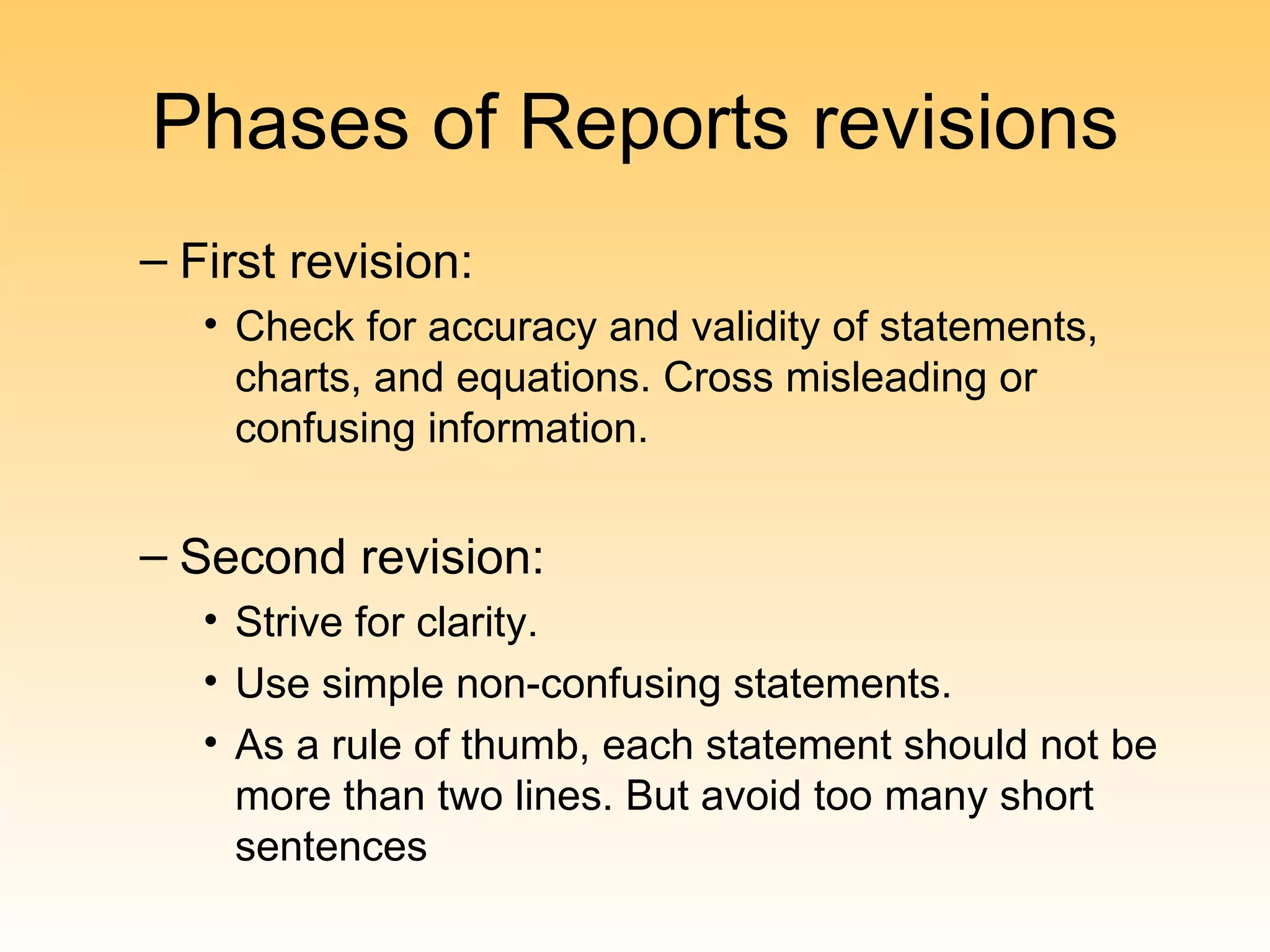 Phases of Reports revisions
– First revision:
   • Check for accuracy and validity of statements,
     charts, and equations. Cross misleading or
     confusing information.


– Second revision:
   • Strive for clarity.
   • Use simple non-confusing statements.
   • As a rule of thumb, each statement should not be
     more than two lines. But avoid too many short
     sentences
 