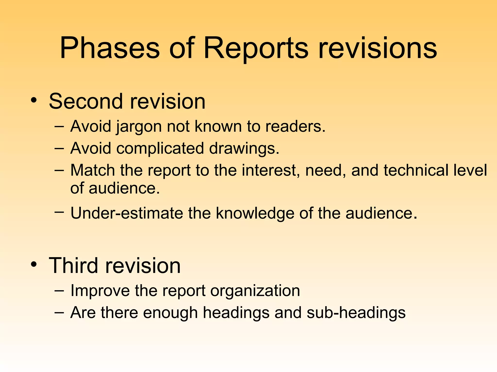 Phases of Reports revisions
• Second revision
  – Avoid jargon not known to readers.
  – Avoid complicated drawings.
  – Match the report to the interest, need, and technical level
    of audience.
  – Under-estimate the knowledge of the audience.


• Third revision
  – Improve the report organization
  – Are there enough headings and sub-headings
 