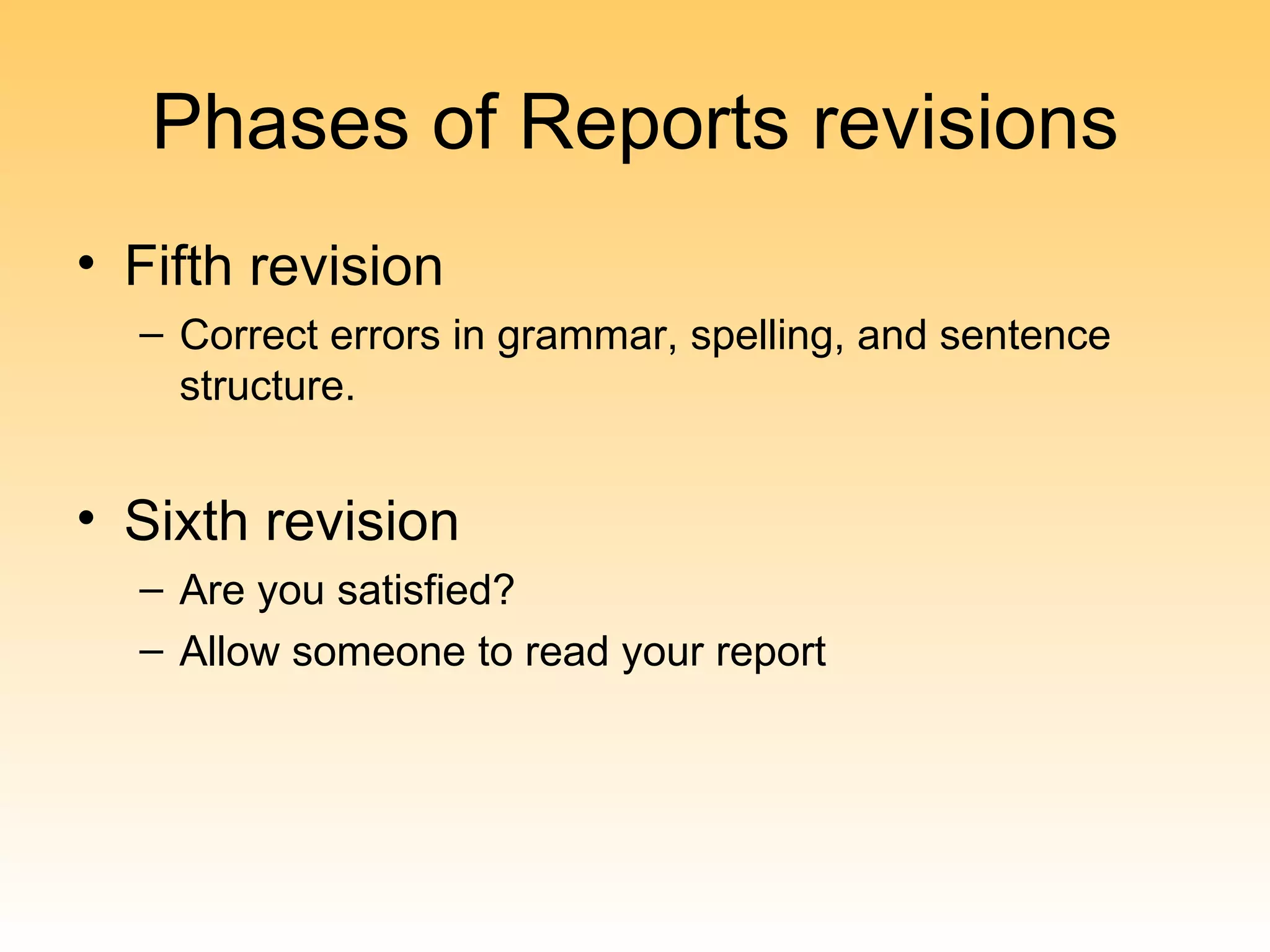 Phases of Reports revisions
• Fifth revision
  – Correct errors in grammar, spelling, and sentence
    structure.


• Sixth revision
  – Are you satisfied?
  – Allow someone to read your report
 