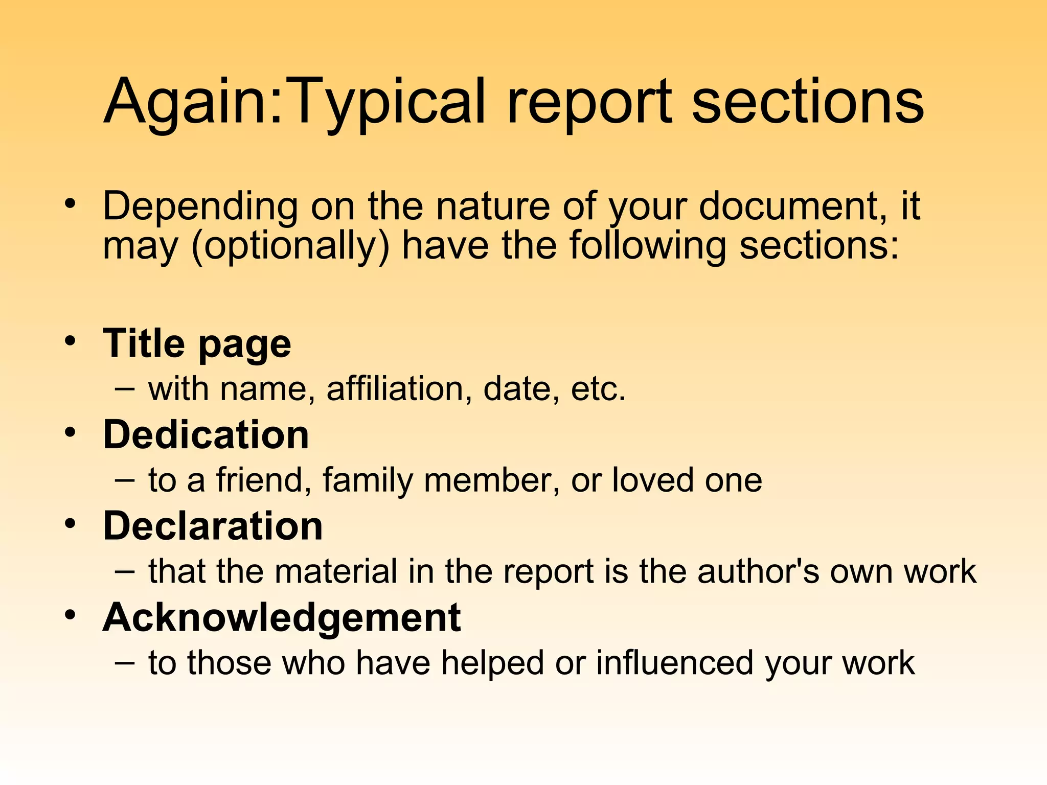 Again:Typical report sections
• Depending on the nature of your document, it
  may (optionally) have the following sections:

• Title page
  – with name, affiliation, date, etc.
• Dedication
  – to a friend, family member, or loved one
• Declaration
  – that the material in the report is the author's own work
• Acknowledgement
  – to those who have helped or influenced your work
 