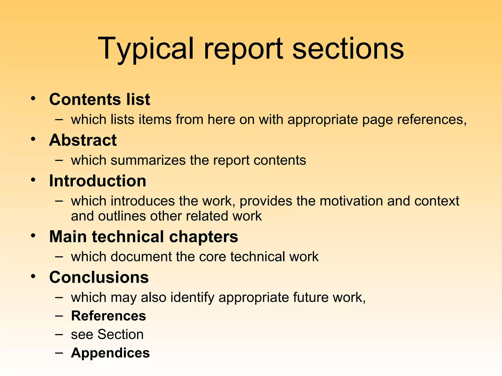 Typical report sections
• Contents list
   – which lists items from here on with appropriate page references,
• Abstract
   – which summarizes the report contents
• Introduction
   – which introduces the work, provides the motivation and context
     and outlines other related work
• Main technical chapters
   – which document the core technical work
• Conclusions
   –   which may also identify appropriate future work,
   –   References
   –   see Section
   –   Appendices
 