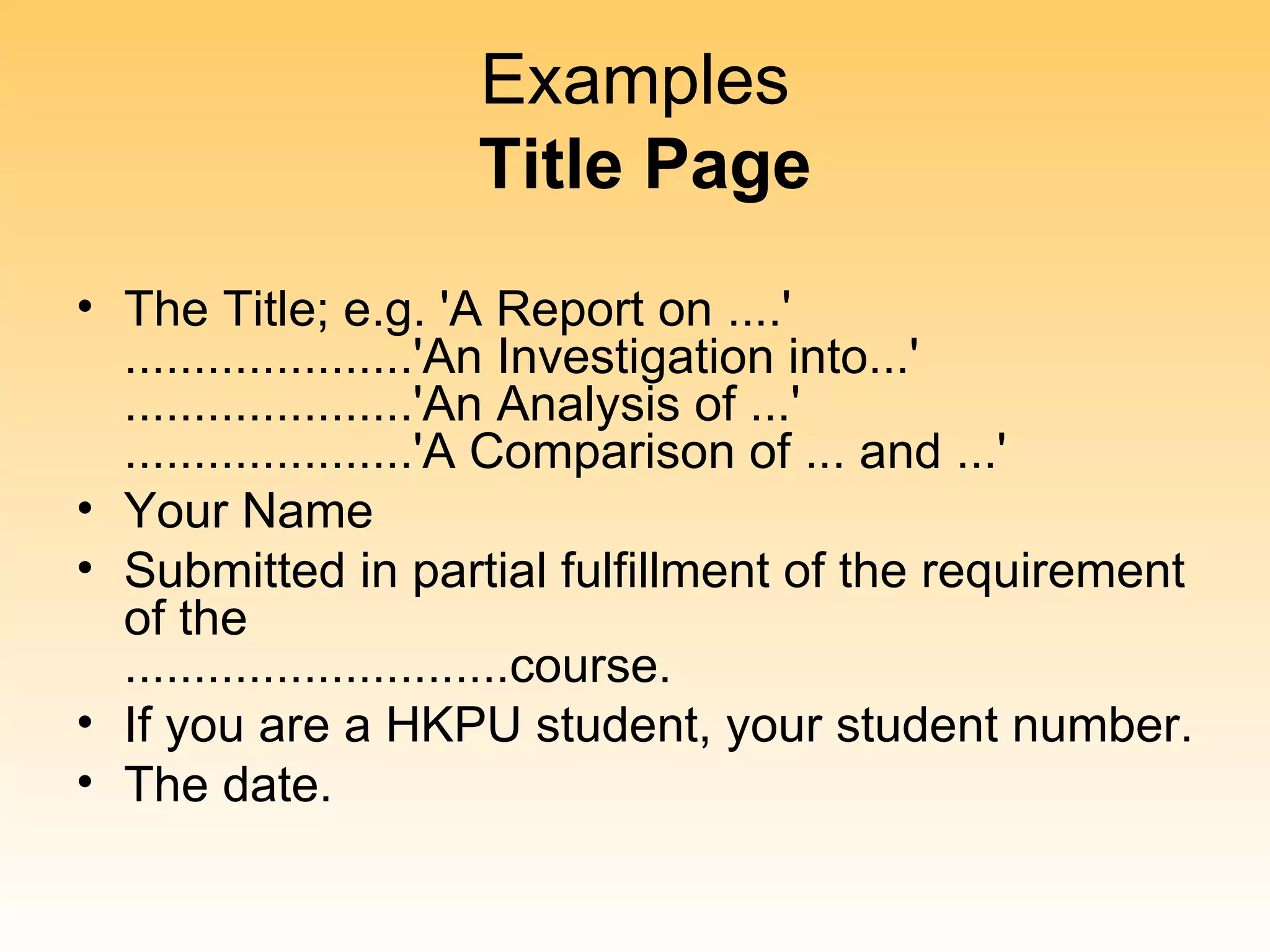 Examples
                   Title Page
• The Title; e.g. 'A Report on ....'
  .....................'An Investigation into...'
  .....................'An Analysis of ...'
  .....................'A Comparison of ... and ...'
• Your Name
• Submitted in partial fulfillment of the requirement
  of the
  ............................course.
• If you are a HKPU student, your student number.
• The date.
 