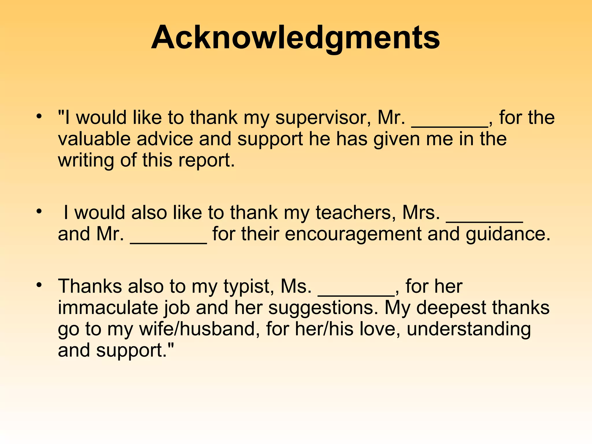 Acknowledgments

• "I would like to thank my supervisor, Mr. _______, for the
  valuable advice and support he has given me in the
  writing of this report.

•    I would also like to thank my teachers, Mrs. _______
    and Mr. _______ for their encouragement and guidance.

• Thanks also to my typist, Ms. _______, for her
  immaculate job and her suggestions. My deepest thanks
  go to my wife/husband, for her/his love, understanding
  and support."
 