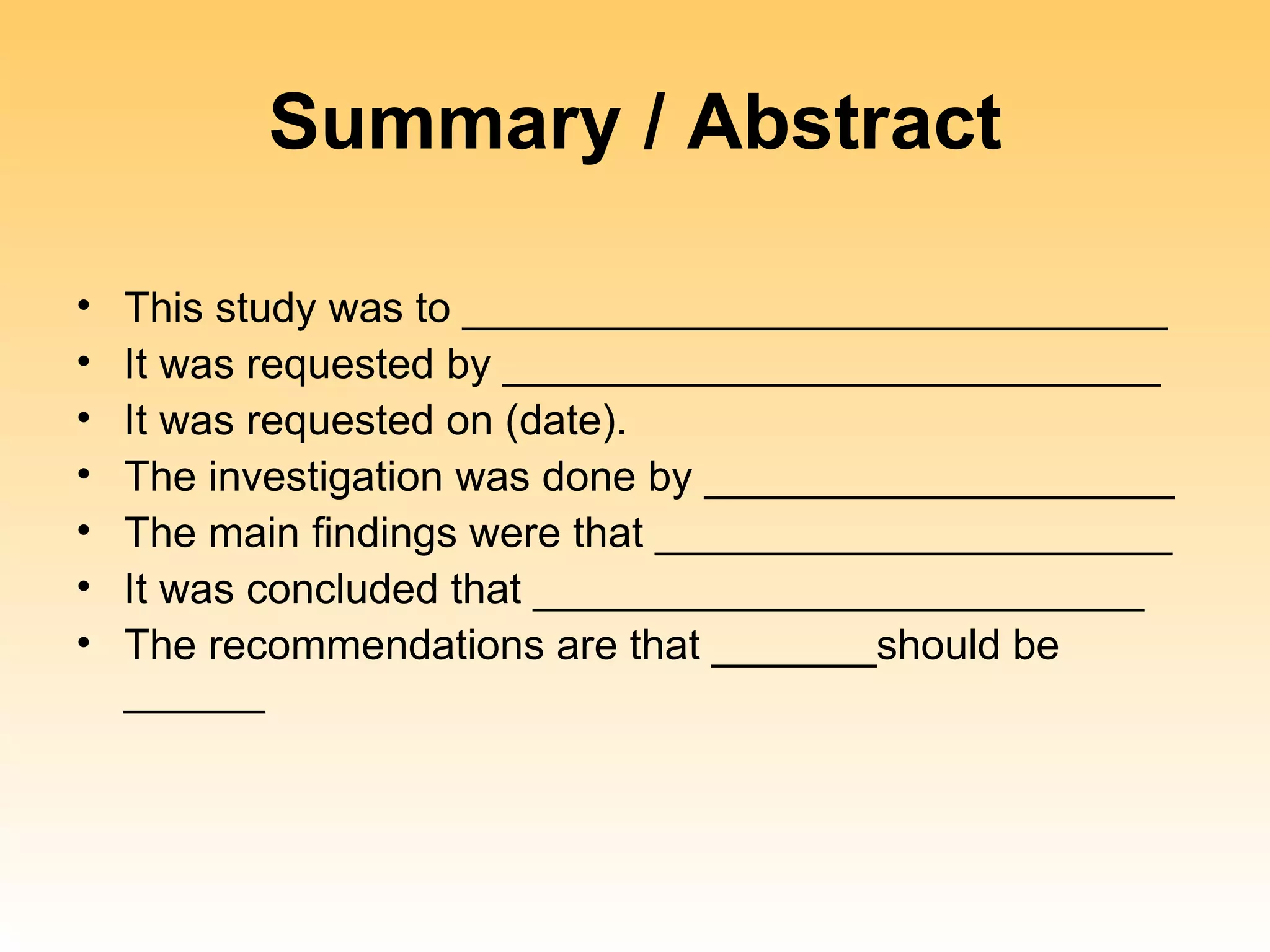 Summary / Abstract

•   This study was to ______________________________
•   It was requested by ____________________________
•   It was requested on (date).
•   The investigation was done by ____________________
•   The main findings were that ______________________
•   It was concluded that __________________________
•   The recommendations are that _______should be
    ______
 