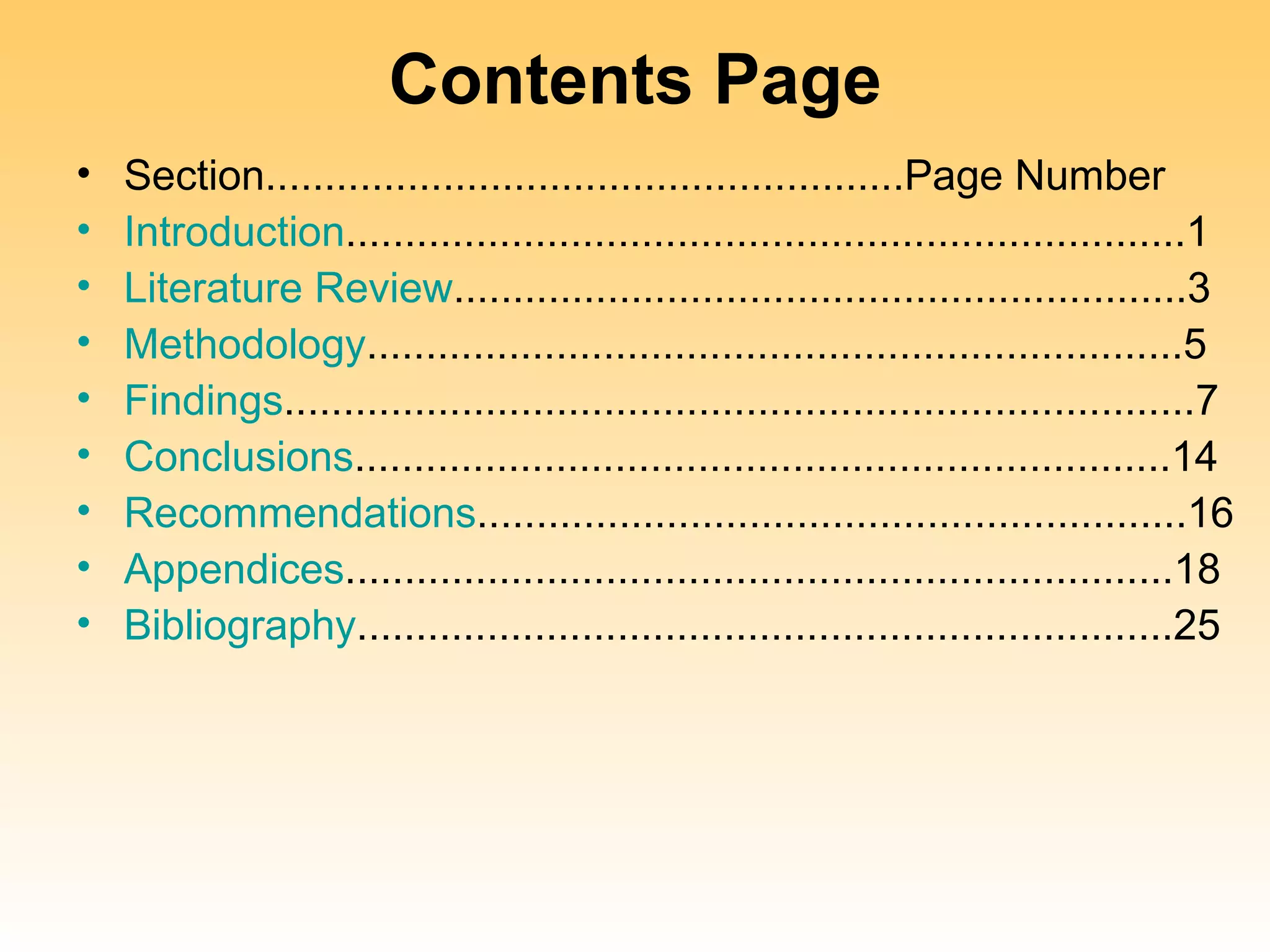Contents Page
•   Section......................................................Page Number
•   Introduction.......................................................................1
•   Literature Review..............................................................3
•   Methodology.....................................................................5
•   Findings.............................................................................7
•   Conclusions.....................................................................14
•   Recommendations............................................................16
•   Appendices......................................................................18
•   Bibliography.....................................................................25
 