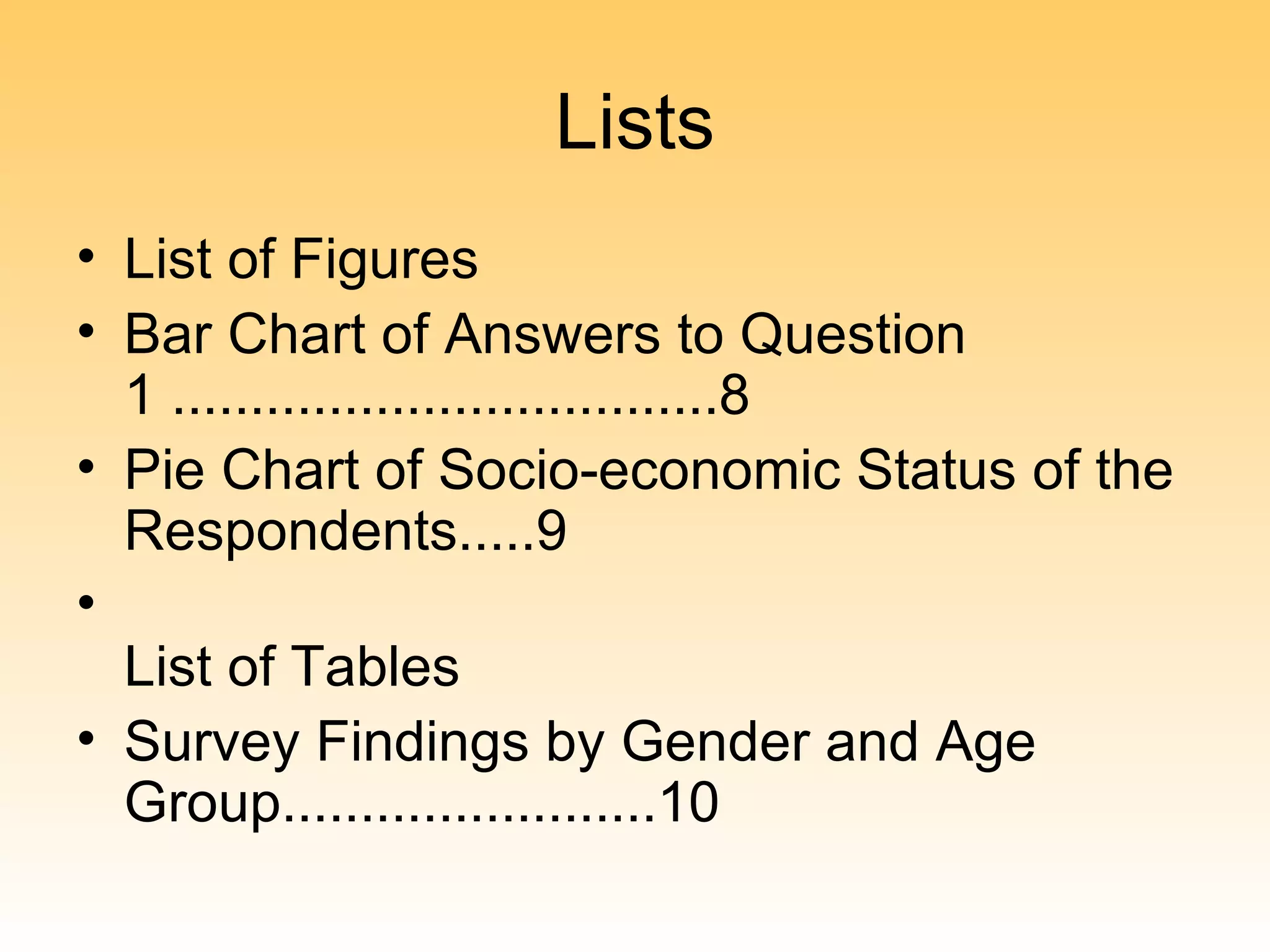 Lists
• List of Figures
• Bar Chart of Answers to Question
  1 ...................................8
• Pie Chart of Socio-economic Status of the
  Respondents.....9
•
  List of Tables
• Survey Findings by Gender and Age
  Group........................10
 