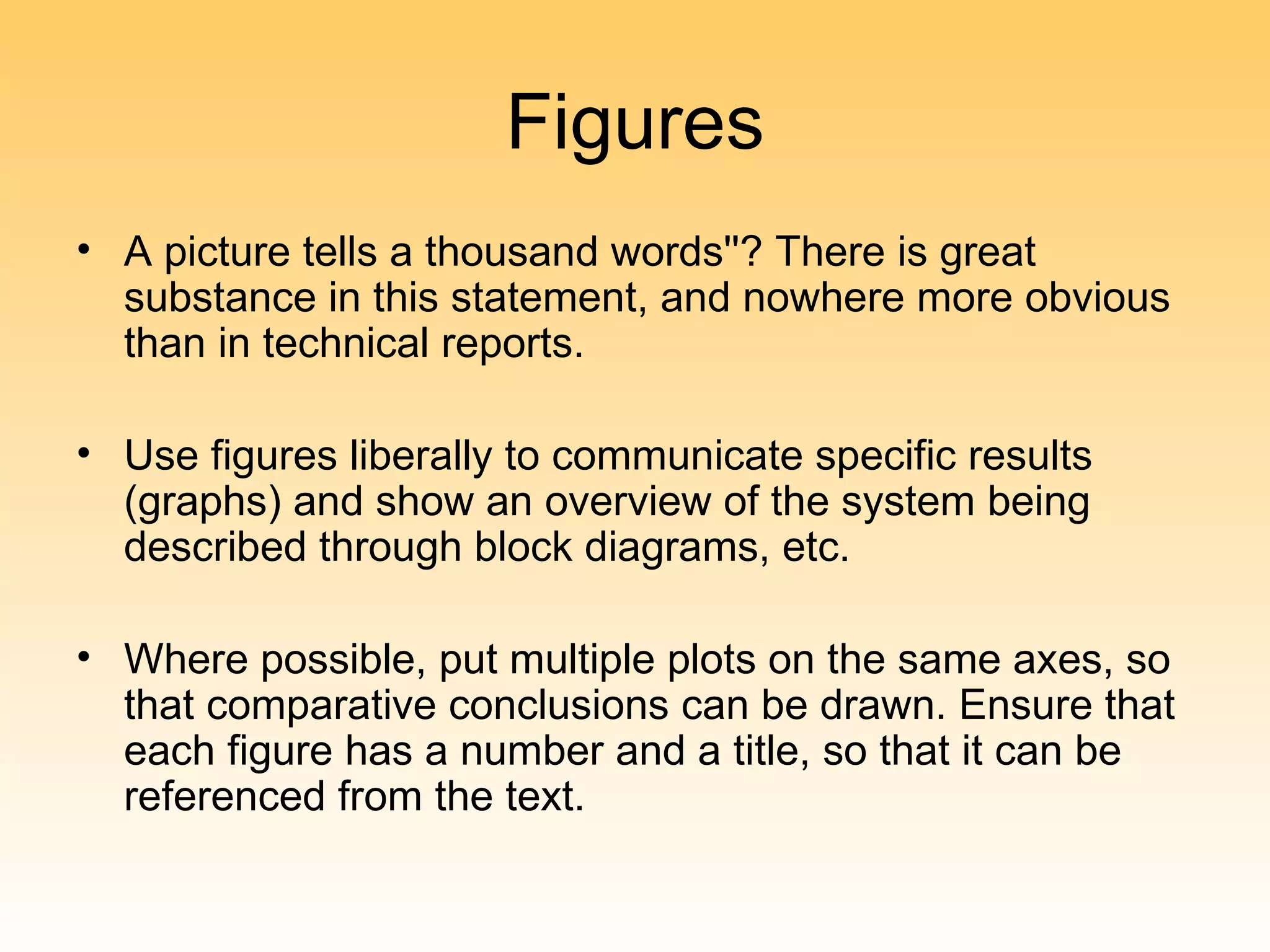 Figures
• A picture tells a thousand words''? There is great
  substance in this statement, and nowhere more obvious
  than in technical reports.

• Use figures liberally to communicate specific results
  (graphs) and show an overview of the system being
  described through block diagrams, etc.

• Where possible, put multiple plots on the same axes, so
  that comparative conclusions can be drawn. Ensure that
  each figure has a number and a title, so that it can be
  referenced from the text.
 
