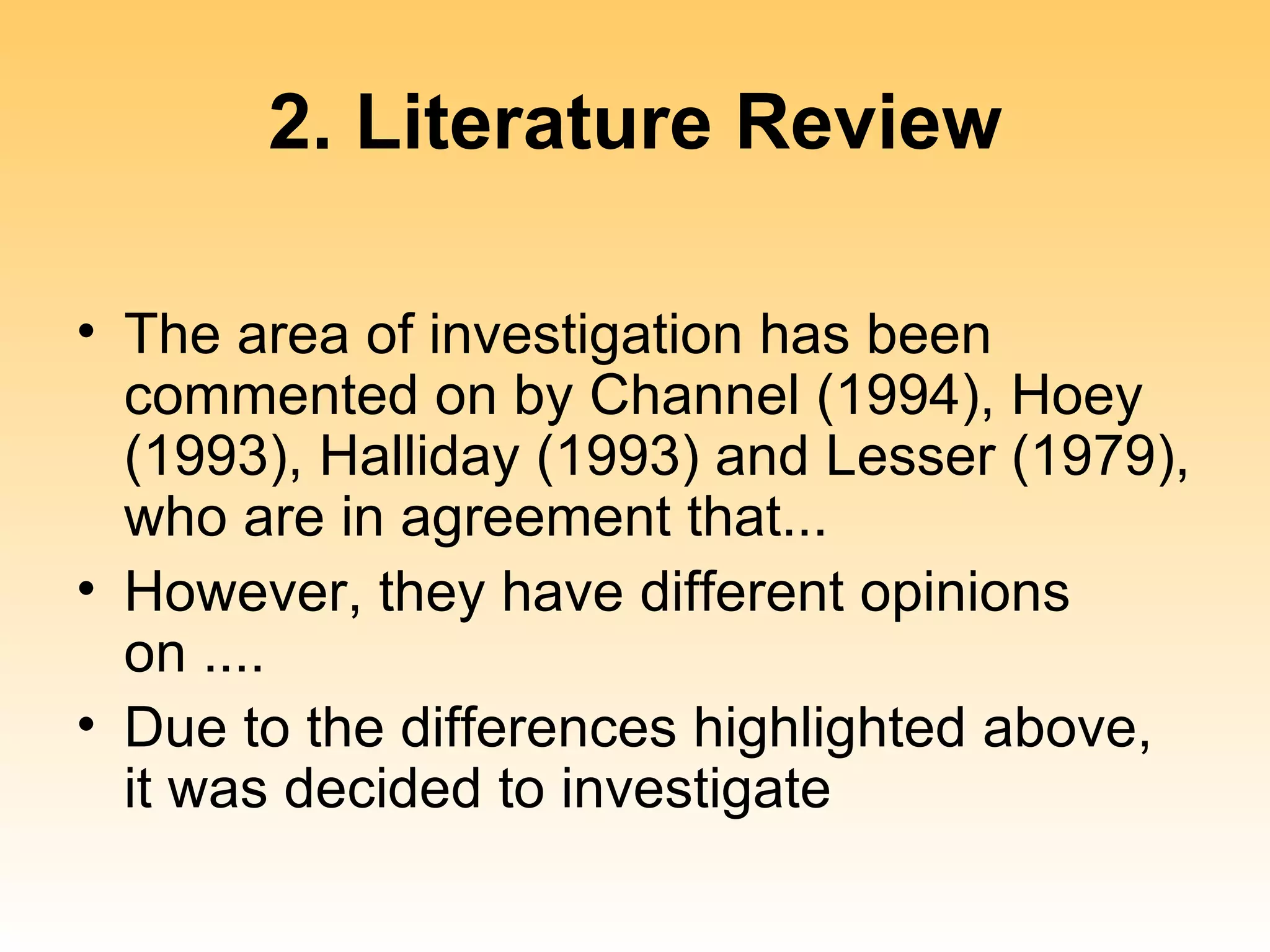 2. Literature Review

• The area of investigation has been
  commented on by Channel (1994), Hoey
  (1993), Halliday (1993) and Lesser (1979),
  who are in agreement that...
• However, they have different opinions
  on ....
• Due to the differences highlighted above,
  it was decided to investigate
 