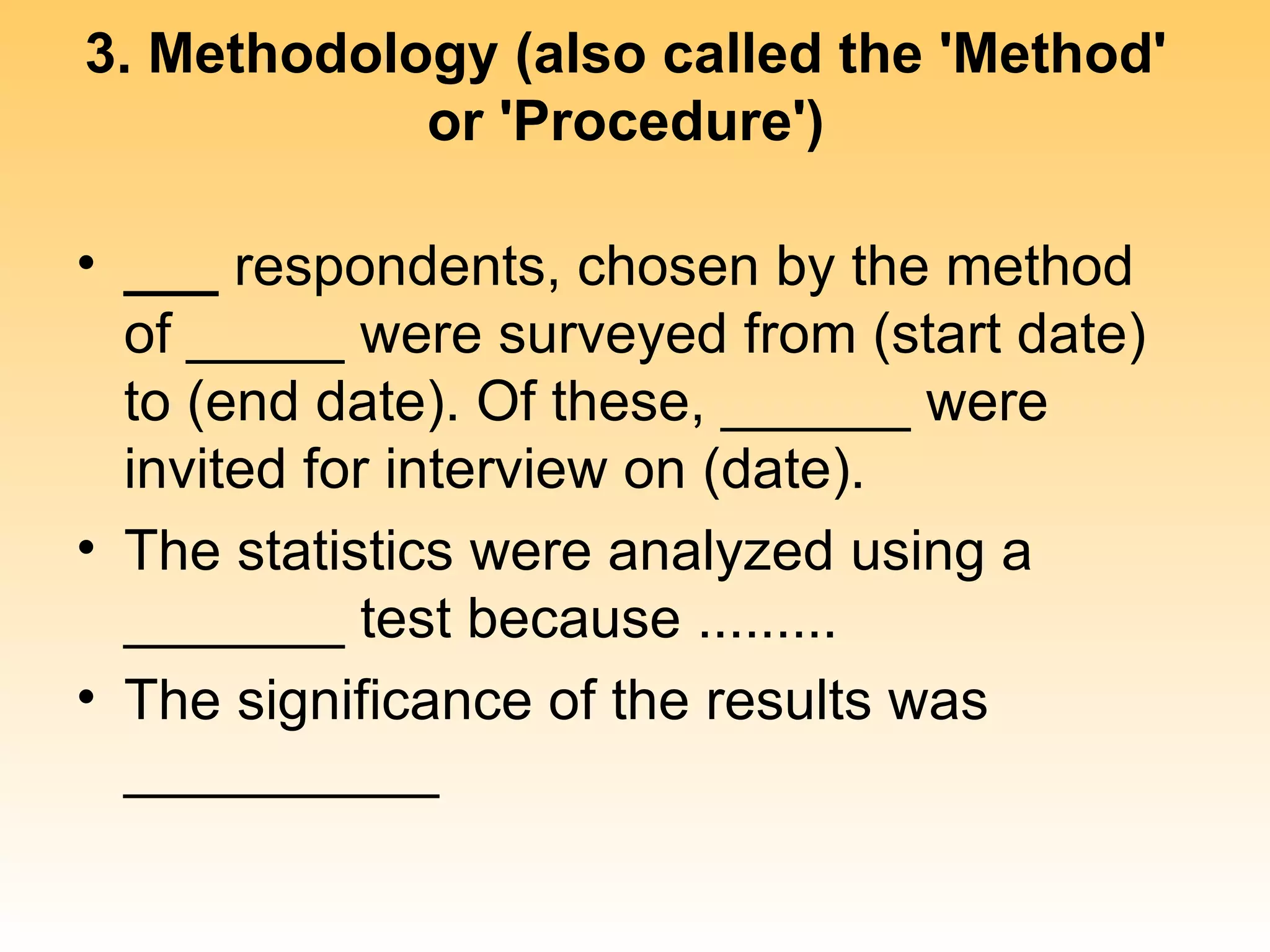 3. Methodology (also called the 'Method'
            or 'Procedure')

• ___ respondents, chosen by the method
  of _____ were surveyed from (start date)
  to (end date). Of these, ______ were
  invited for interview on (date).
• The statistics were analyzed using a
  _______ test because .........
• The significance of the results was
  __________
 
