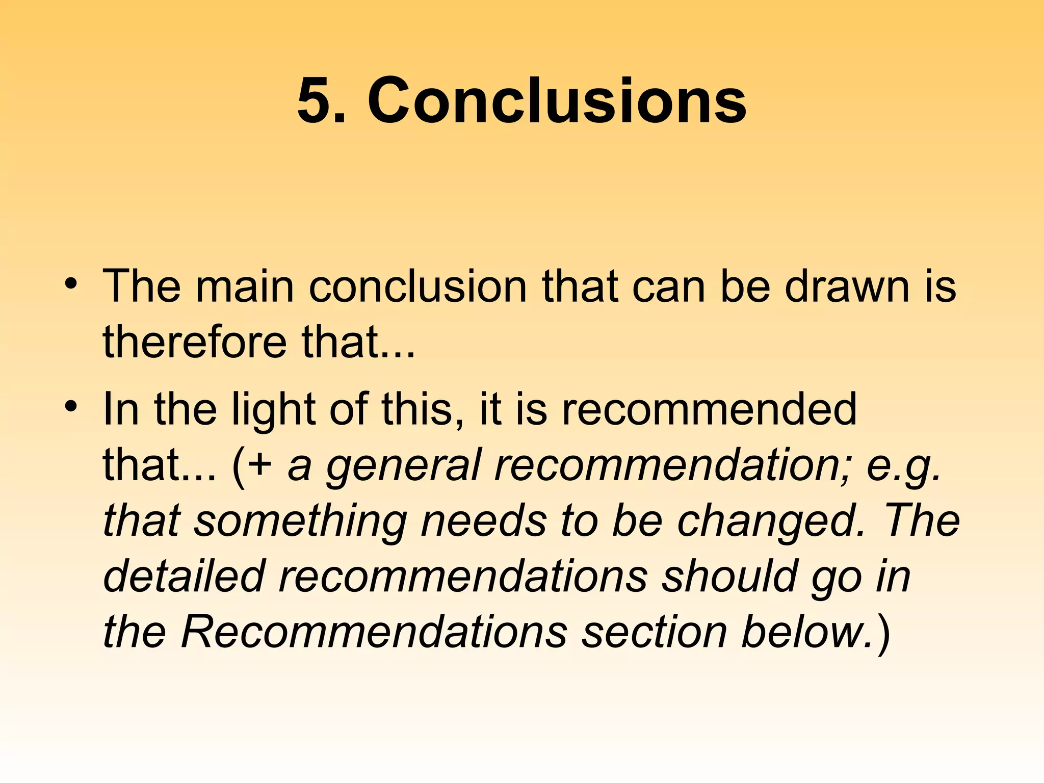 5. Conclusions

• The main conclusion that can be drawn is
  therefore that...
• In the light of this, it is recommended
  that... (+ a general recommendation; e.g.
  that something needs to be changed. The
  detailed recommendations should go in
  the Recommendations section below.)
 