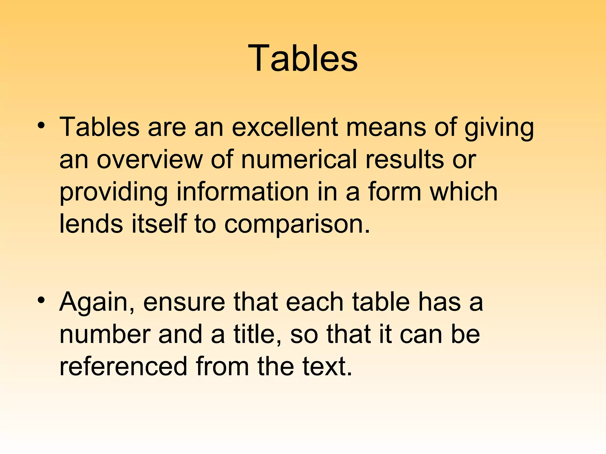 Tables
• Tables are an excellent means of giving
  an overview of numerical results or
  providing information in a form which
  lends itself to comparison.

• Again, ensure that each table has a
  number and a title, so that it can be
  referenced from the text.
 