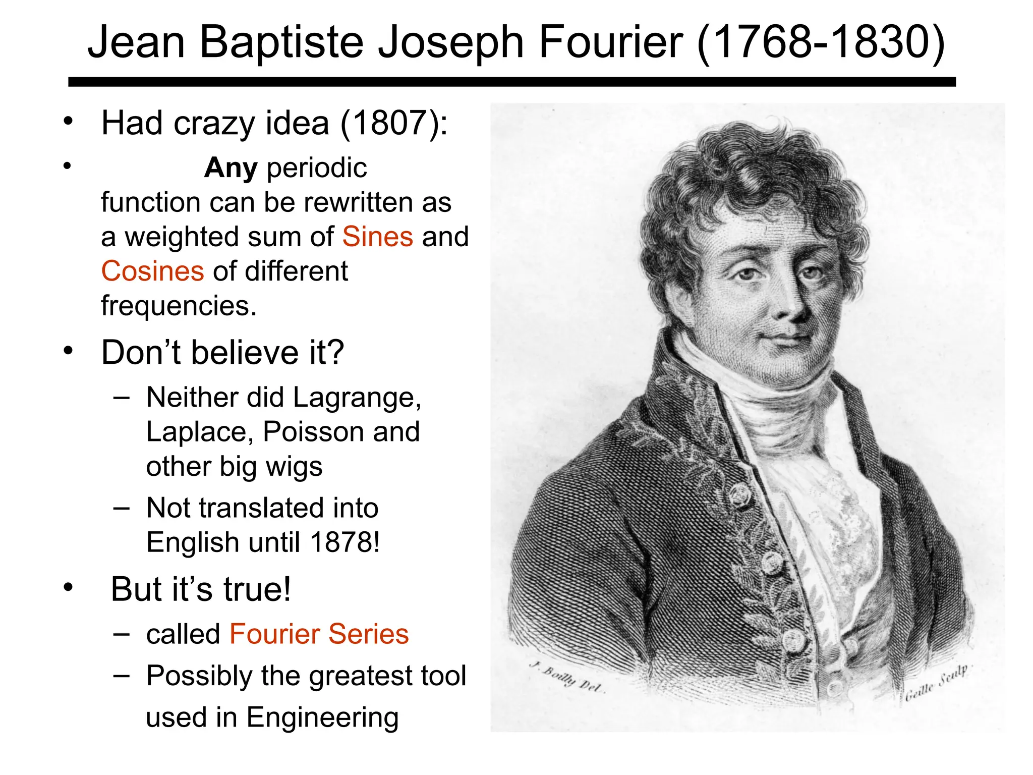 Jean Baptiste Joseph Fourier (1768-1830)
• Had crazy idea (1807):
• Any periodic
function can be rewritten as
a weighted sum of Sines and
Cosines of different
frequencies.
• Don’t believe it?
– Neither did Lagrange,
Laplace, Poisson and
other big wigs
– Not translated into
English until 1878!
• But it’s true!
– called Fourier Series
– Possibly the greatest tool
used in Engineering
 