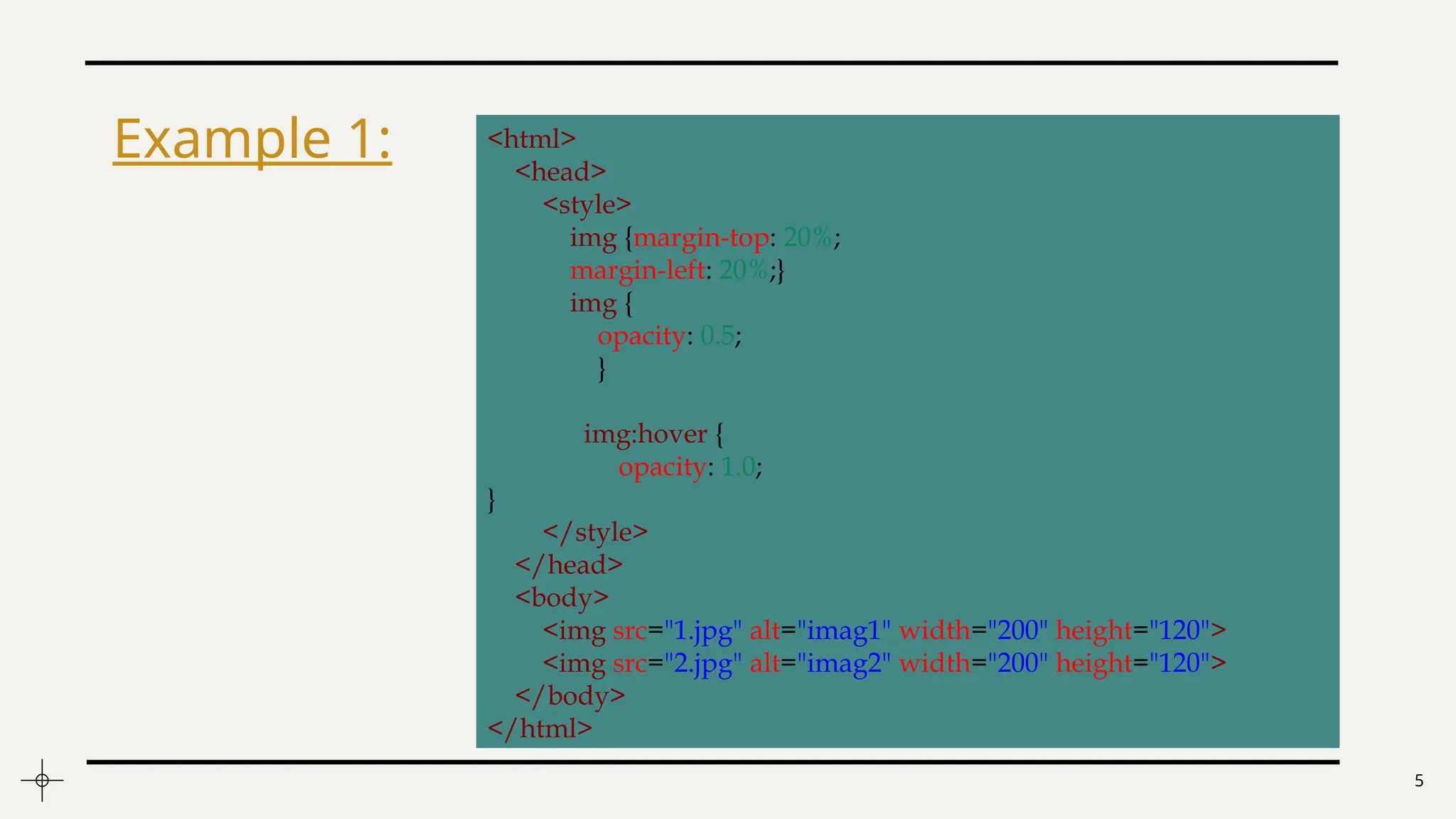 5
Example 1: <html>
<head>
<style>
img {margin-top: 20%;
margin-left: 20%;}
img {
opacity: 0.5;
}
img:hover {
opacity: 1.0;
}
</style>
</head>
<body>
<img src="1.jpg" alt="imag1" width="200" height="120">
<img src="2.jpg" alt="imag2" width="200" height="120">
</body>
</html>
 