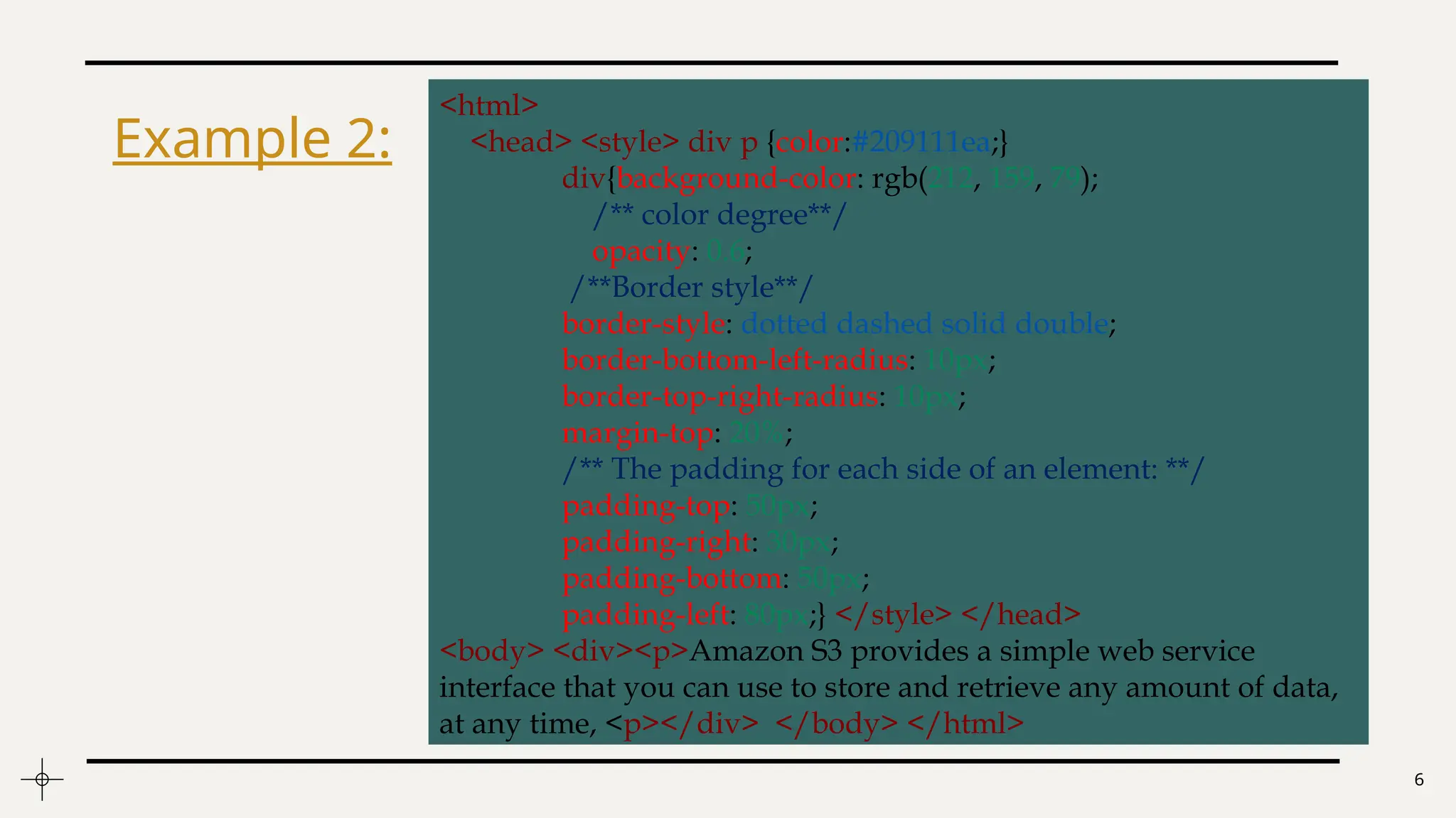 6
<html>
<head> <style> div p {color:#209111ea;}
div{background-color: rgb(212, 159, 79);
/** color degree**/
opacity: 0.6;
/**Border style**/
border-style: dotted dashed solid double;
border-bottom-left-radius: 10px;
border-top-right-radius: 10px;
margin-top: 20%;
/** The padding for each side of an element: **/
padding-top: 50px;
padding-right: 30px;
padding-bottom: 50px;
padding-left: 80px;} </style> </head>
<body> <div><p>Amazon S3 provides a simple web service
interface that you can use to store and retrieve any amount of data,
at any time, <p></div> </body> </html>
Example 2:
 