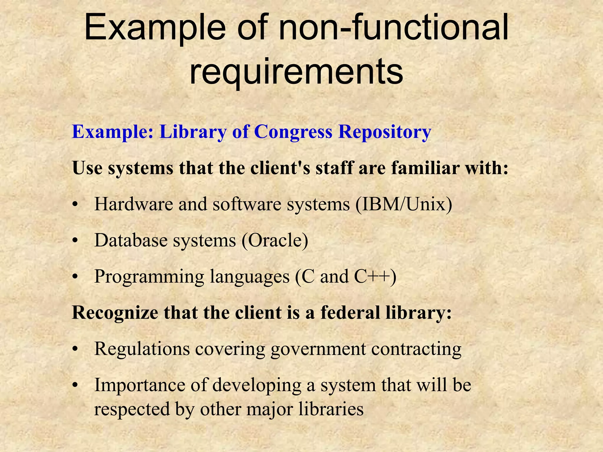 Example of non-functional
requirements
Example: Library of Congress Repository
Use systems that the client's staff are familiar with:
• Hardware and software systems (IBM/Unix)
• Database systems (Oracle)
• Programming languages (C and C++)
Recognize that the client is a federal library:
• Regulations covering government contracting
• Importance of developing a system that will be
respected by other major libraries
 
