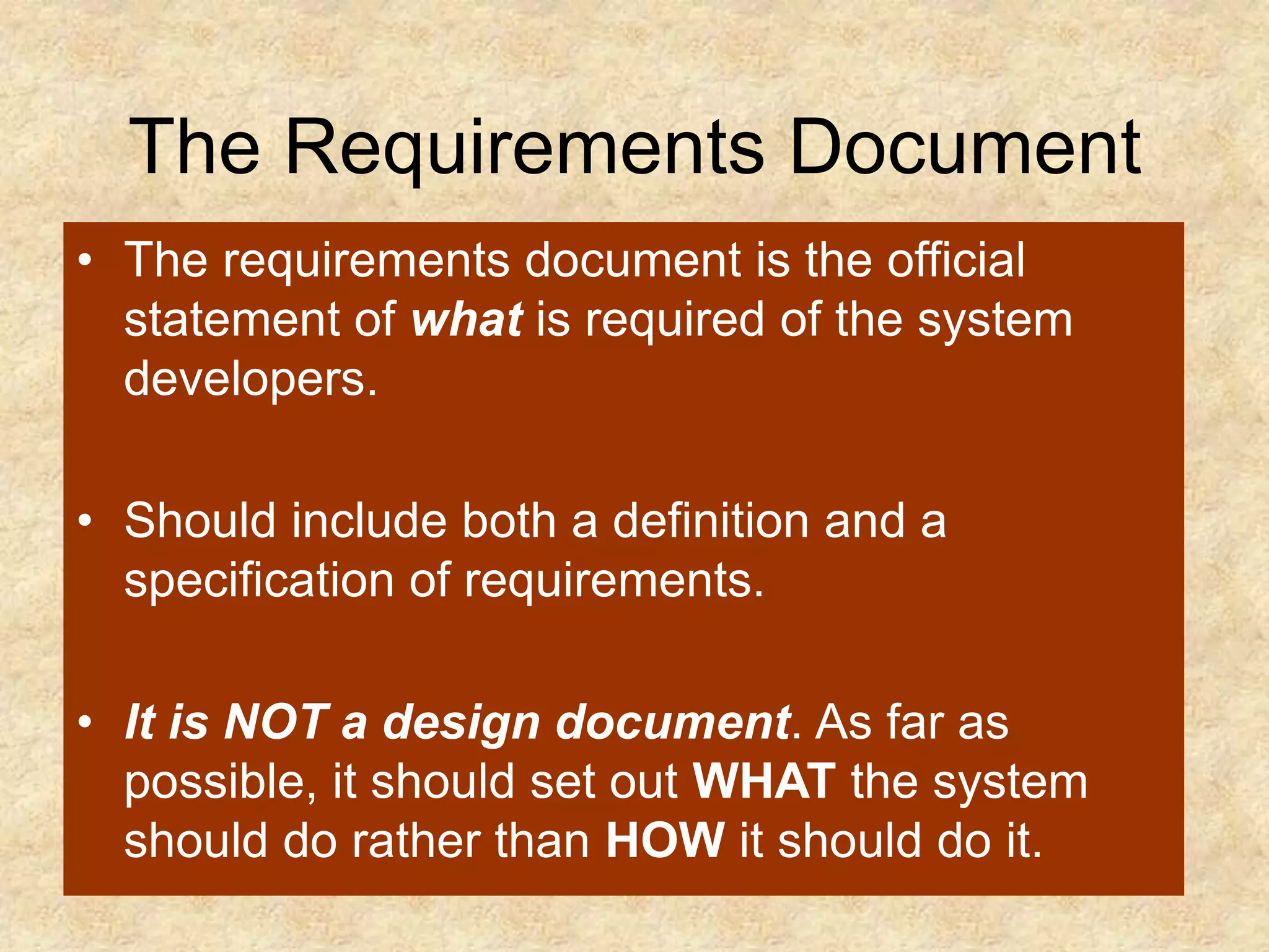 The Requirements Document
• The requirements document is the official
statement of what is required of the system
developers.
• Should include both a definition and a
specification of requirements.
• It is NOT a design document. As far as
possible, it should set out WHAT the system
should do rather than HOW it should do it.
 
