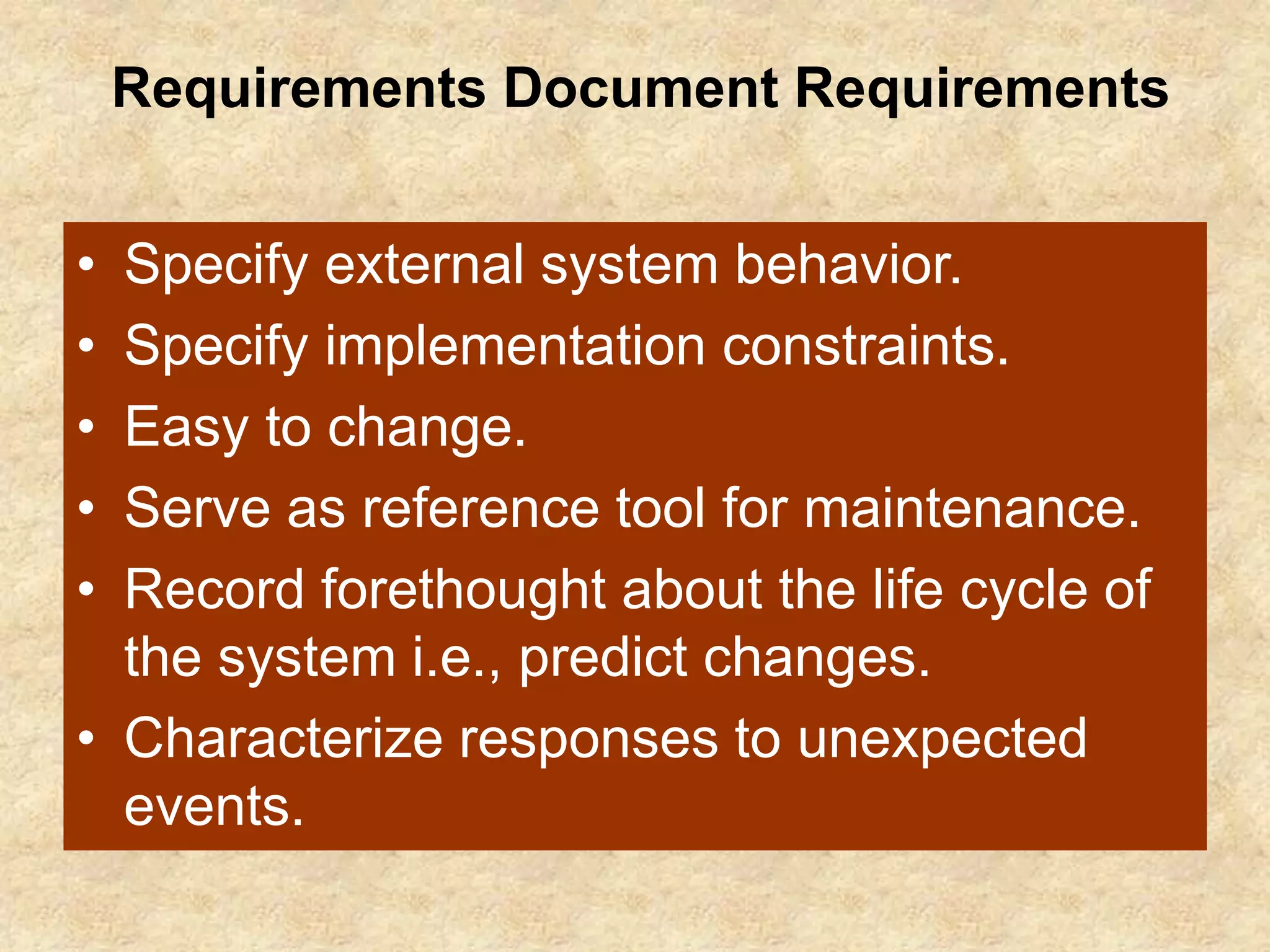 Requirements Document Requirements
• Specify external system behavior.
• Specify implementation constraints.
• Easy to change.
• Serve as reference tool for maintenance.
• Record forethought about the life cycle of
the system i.e., predict changes.
• Characterize responses to unexpected
events.
 