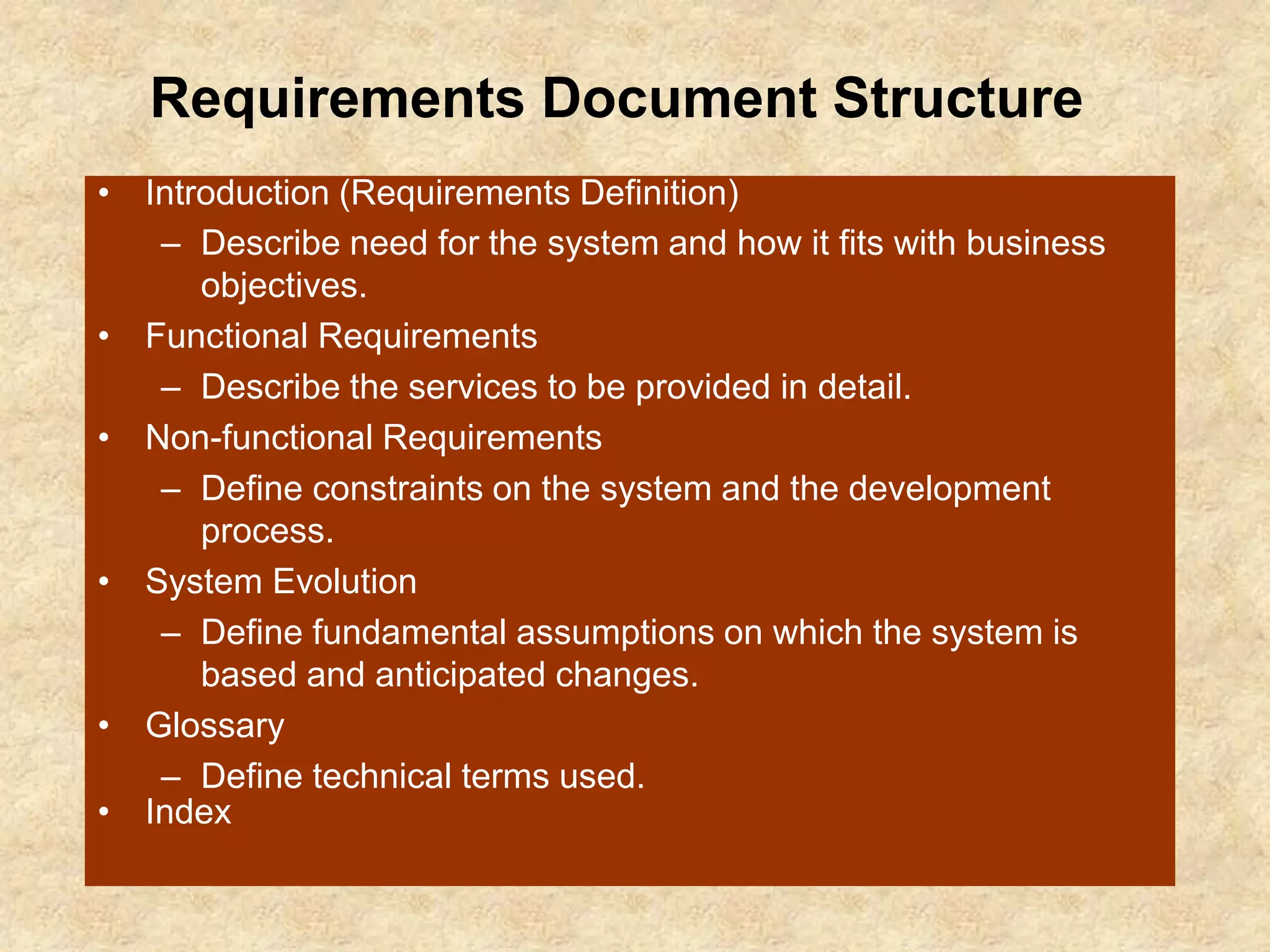 Requirements Document Structure
• Introduction (Requirements Definition)
– Describe need for the system and how it fits with business
objectives.
• Functional Requirements
– Describe the services to be provided in detail.
• Non-functional Requirements
– Define constraints on the system and the development
process.
• System Evolution
– Define fundamental assumptions on which the system is
based and anticipated changes.
• Glossary
– Define technical terms used.
• Index
 