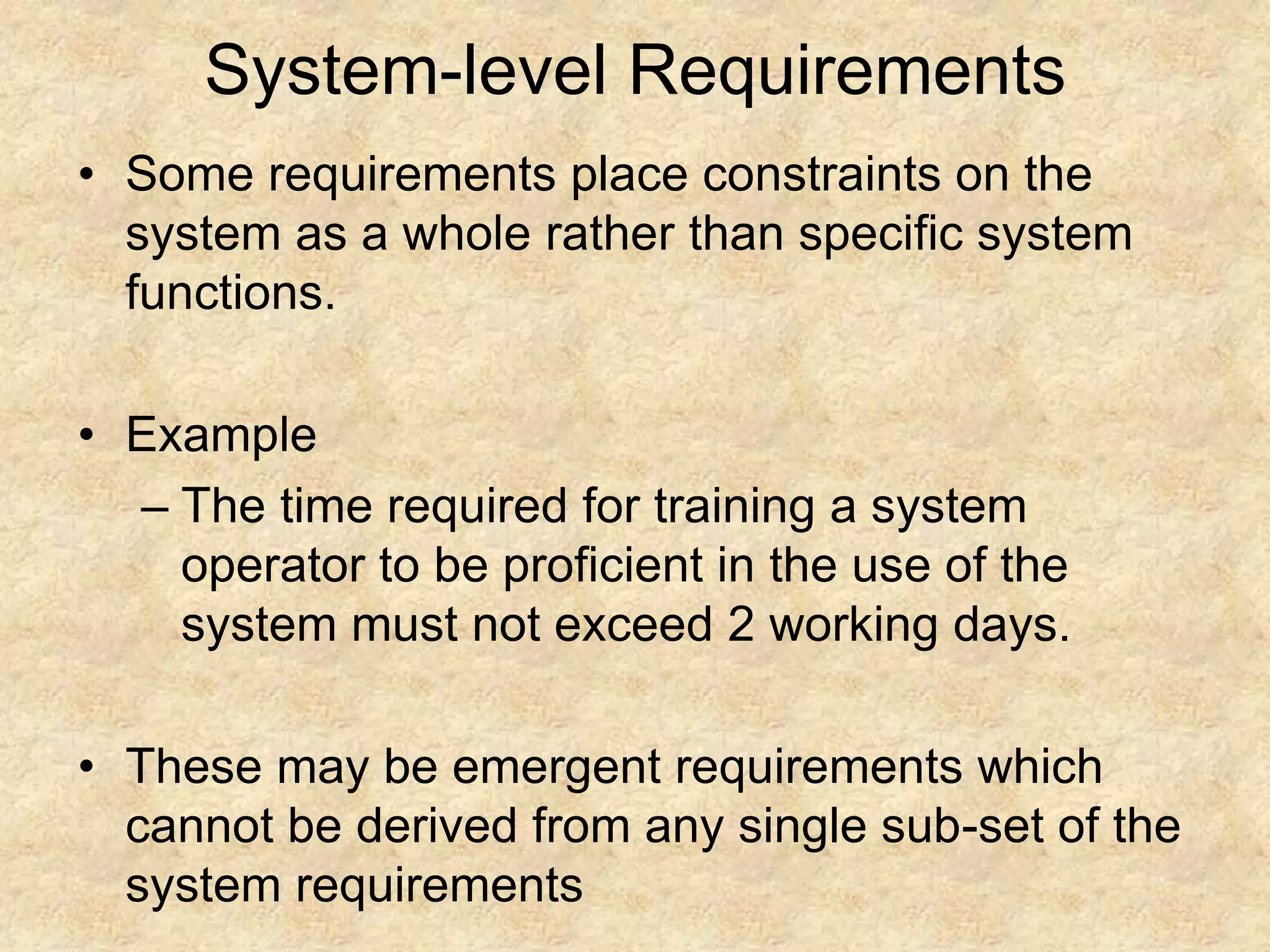 System-level Requirements
• Some requirements place constraints on the
system as a whole rather than specific system
functions.
• Example
– The time required for training a system
operator to be proficient in the use of the
system must not exceed 2 working days.
• These may be emergent requirements which
cannot be derived from any single sub-set of the
system requirements
 