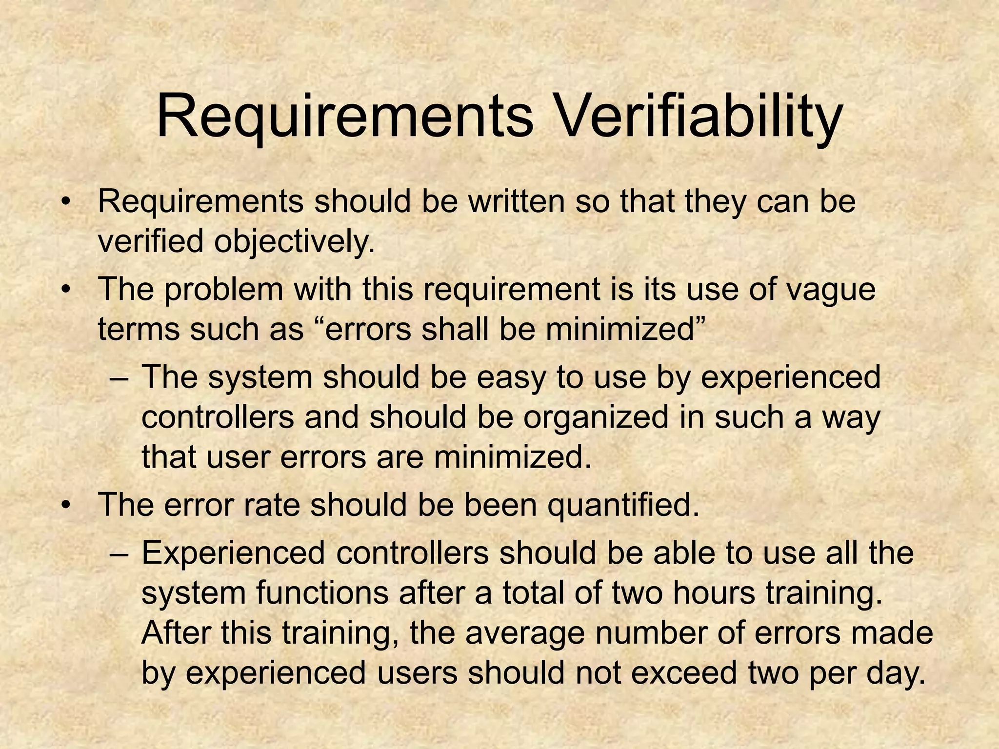 Requirements Verifiability
• Requirements should be written so that they can be
verified objectively.
• The problem with this requirement is its use of vague
terms such as “errors shall be minimized”
– The system should be easy to use by experienced
controllers and should be organized in such a way
that user errors are minimized.
• The error rate should be been quantified.
– Experienced controllers should be able to use all the
system functions after a total of two hours training.
After this training, the average number of errors made
by experienced users should not exceed two per day.
 