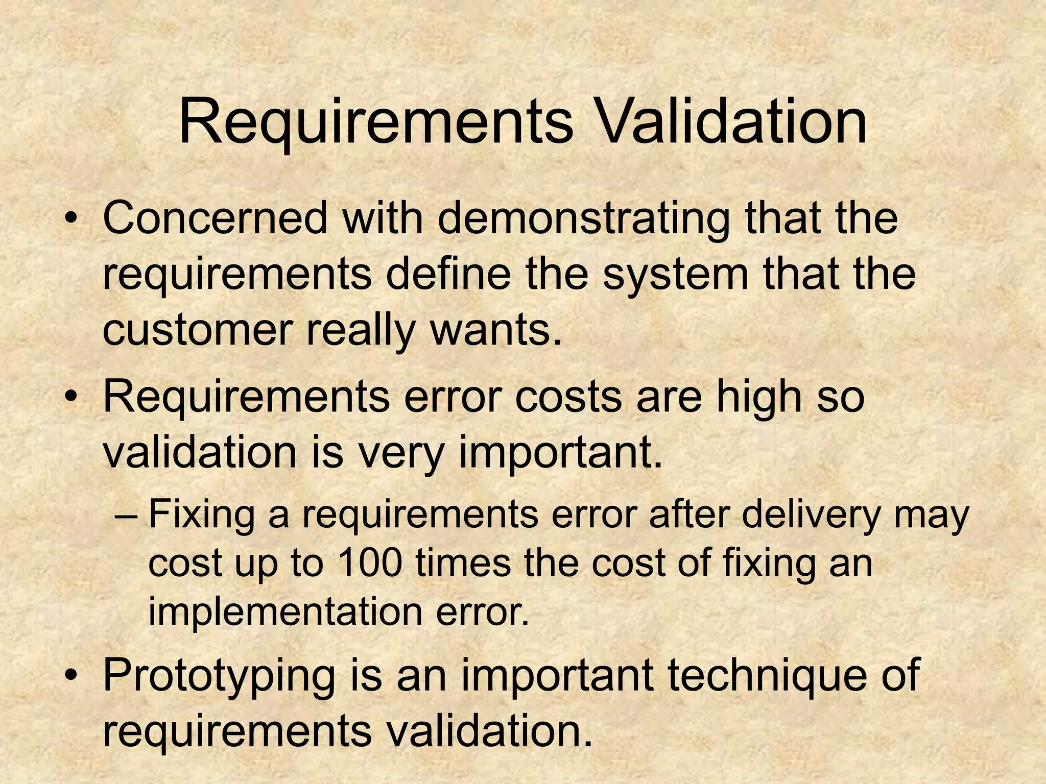 Requirements Validation
• Concerned with demonstrating that the
requirements define the system that the
customer really wants.
• Requirements error costs are high so
validation is very important.
– Fixing a requirements error after delivery may
cost up to 100 times the cost of fixing an
implementation error.
• Prototyping is an important technique of
requirements validation.
 