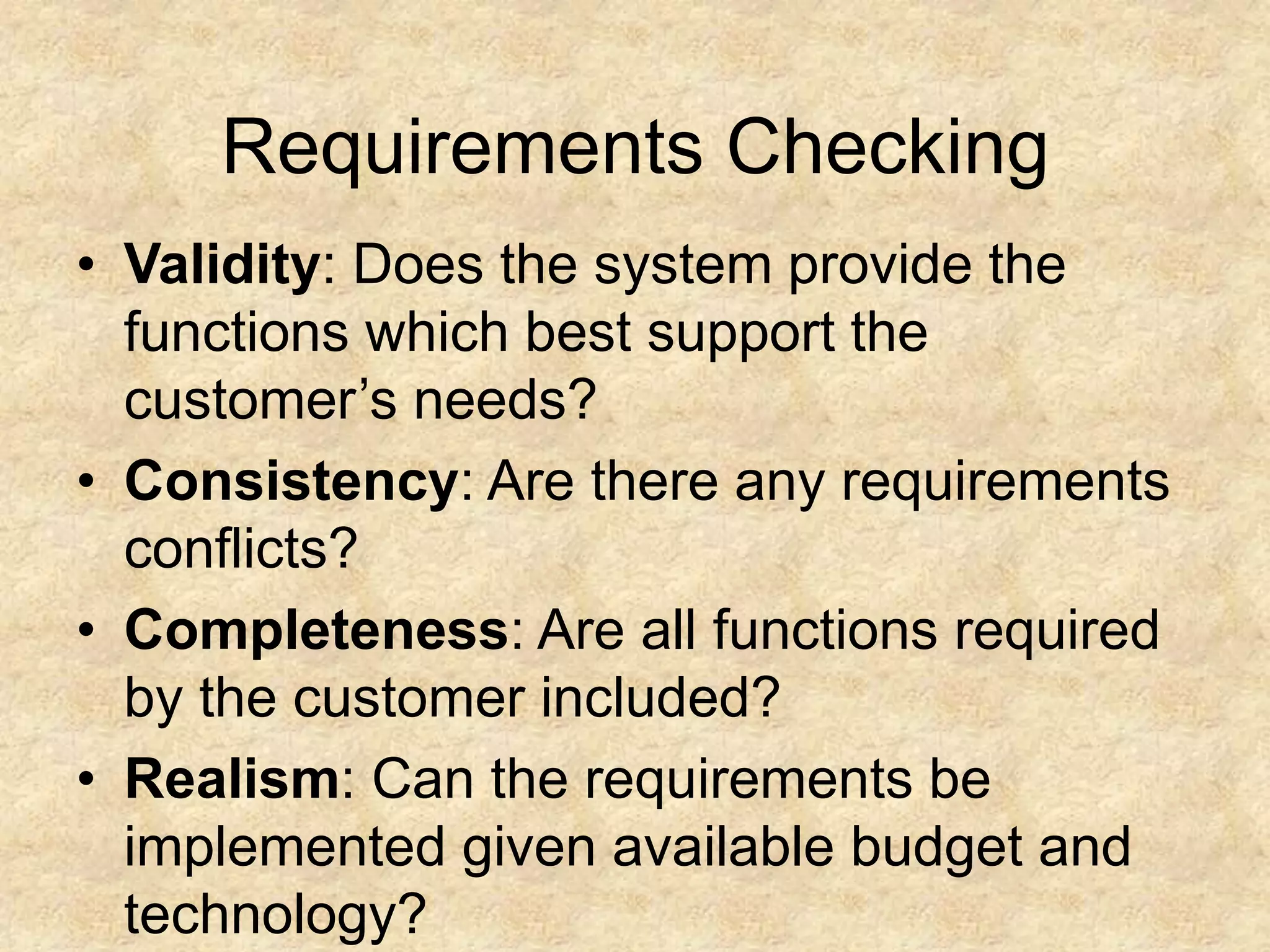 Requirements Checking
• Validity: Does the system provide the
functions which best support the
customer’s needs?
• Consistency: Are there any requirements
conflicts?
• Completeness: Are all functions required
by the customer included?
• Realism: Can the requirements be
implemented given available budget and
technology?
 