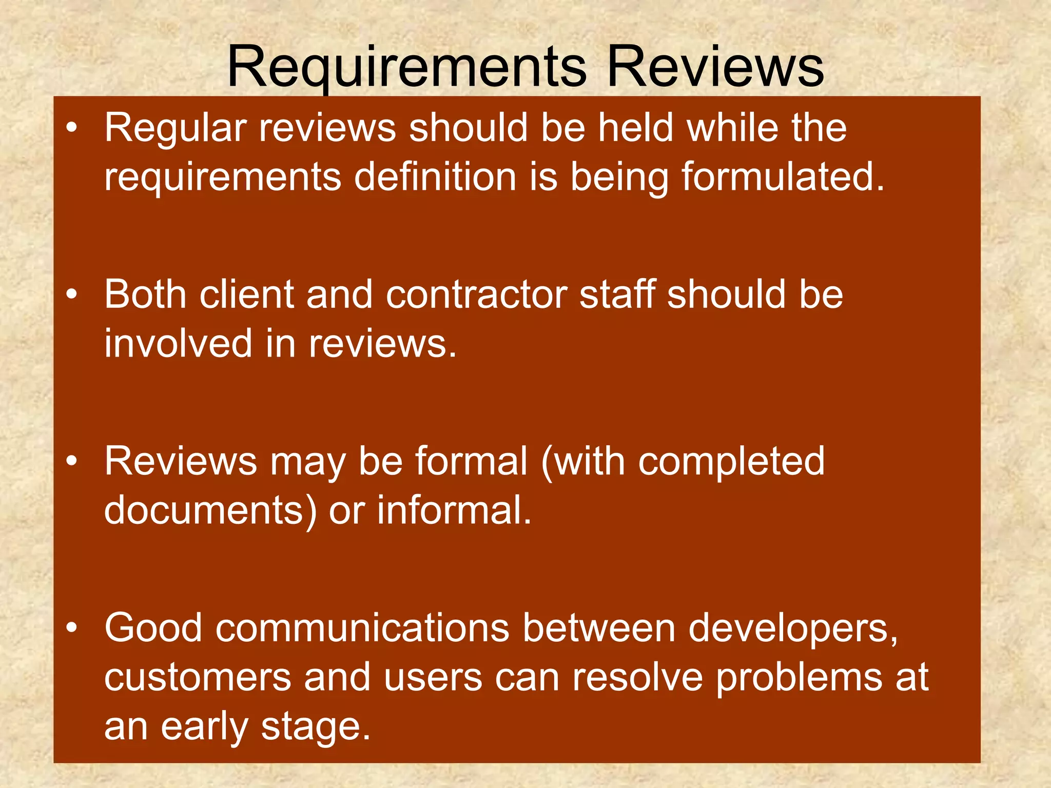 Requirements Reviews
• Regular reviews should be held while the
requirements definition is being formulated.
• Both client and contractor staff should be
involved in reviews.
• Reviews may be formal (with completed
documents) or informal.
• Good communications between developers,
customers and users can resolve problems at
an early stage.
 