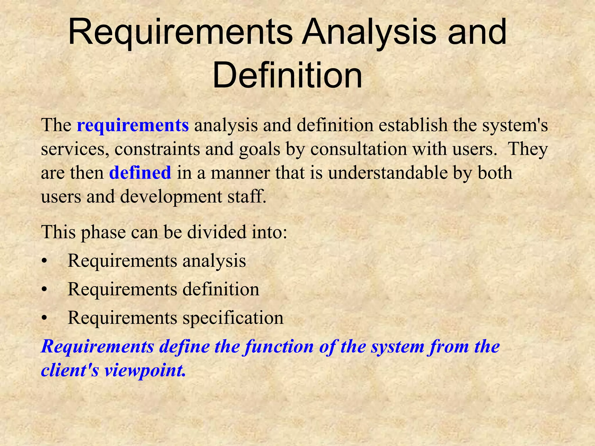 Requirements Analysis and
Definition
The requirements analysis and definition establish the system's
services, constraints and goals by consultation with users. They
are then defined in a manner that is understandable by both
users and development staff.
This phase can be divided into:
• Requirements analysis
• Requirements definition
• Requirements specification
Requirements define the function of the system from the
client's viewpoint.
 