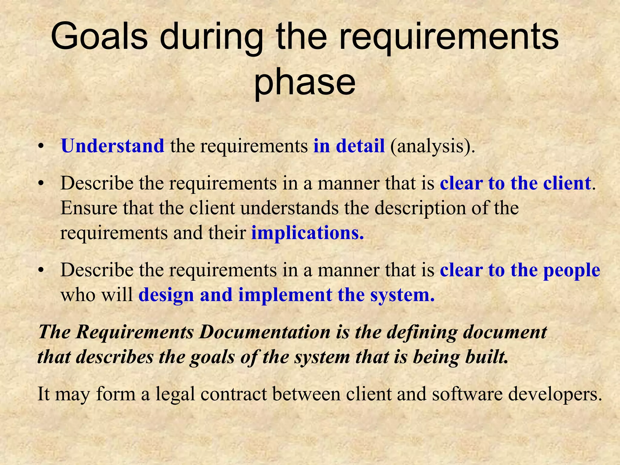 Goals during the requirements
phase
• Understand the requirements in detail (analysis).
• Describe the requirements in a manner that is clear to the client.
Ensure that the client understands the description of the
requirements and their implications.
• Describe the requirements in a manner that is clear to the people
who will design and implement the system.
The Requirements Documentation is the defining document
that describes the goals of the system that is being built.
It may form a legal contract between client and software developers.
 