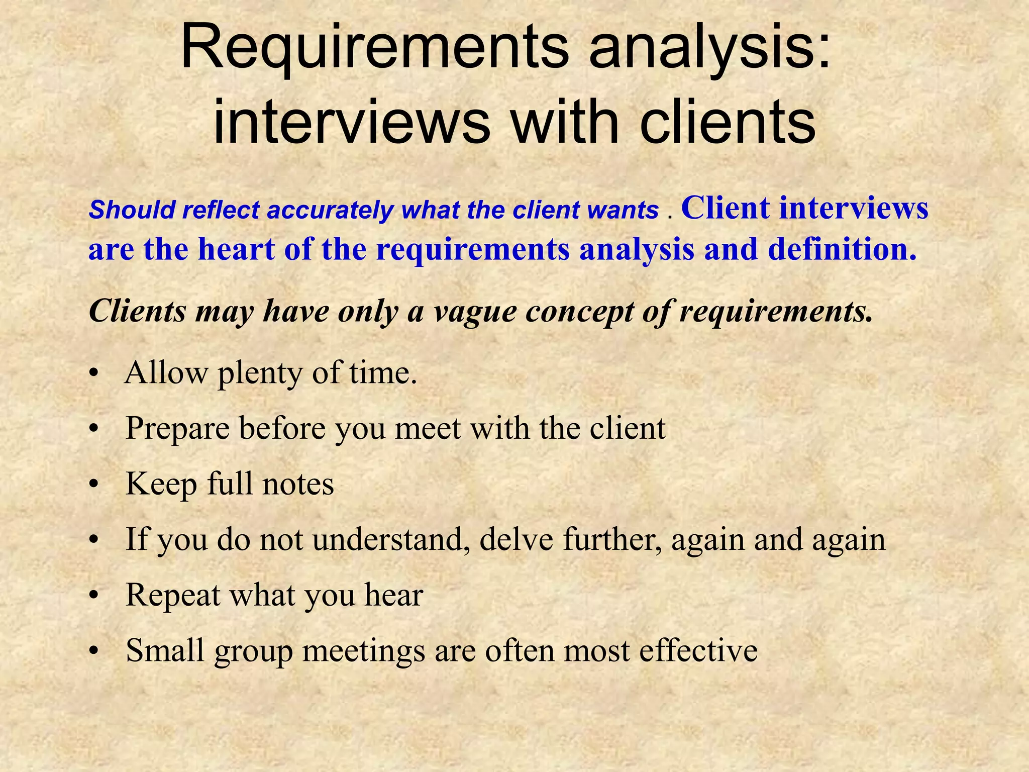 Requirements analysis:
interviews with clients
Should reflect accurately what the client wants . Client interviews
are the heart of the requirements analysis and definition.
Clients may have only a vague concept of requirements.
• Allow plenty of time.
• Prepare before you meet with the client
• Keep full notes
• If you do not understand, delve further, again and again
• Repeat what you hear
• Small group meetings are often most effective
 