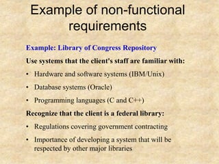 Example of non-functional
requirements
Example: Library of Congress Repository
Use systems that the client's staff are familiar with:
• Hardware and software systems (IBM/Unix)
• Database systems (Oracle)
• Programming languages (C and C++)
Recognize that the client is a federal library:
• Regulations covering government contracting
• Importance of developing a system that will be
respected by other major libraries
 