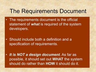 The Requirements Document
• The requirements document is the official
statement of what is required of the system
developers.
• Should include both a definition and a
specification of requirements.
• It is NOT a design document. As far as
possible, it should set out WHAT the system
should do rather than HOW it should do it.
 