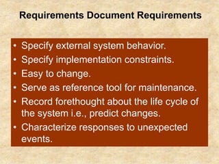 Requirements Document Requirements
• Specify external system behavior.
• Specify implementation constraints.
• Easy to change.
• Serve as reference tool for maintenance.
• Record forethought about the life cycle of
the system i.e., predict changes.
• Characterize responses to unexpected
events.
 