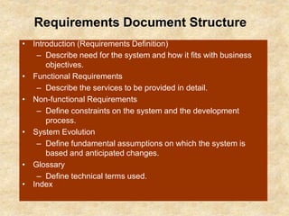 Requirements Document Structure
• Introduction (Requirements Definition)
– Describe need for the system and how it fits with business
objectives.
• Functional Requirements
– Describe the services to be provided in detail.
• Non-functional Requirements
– Define constraints on the system and the development
process.
• System Evolution
– Define fundamental assumptions on which the system is
based and anticipated changes.
• Glossary
– Define technical terms used.
• Index
 