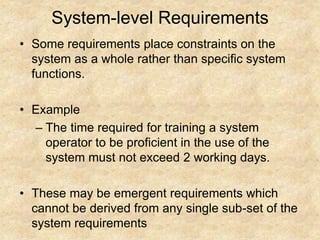 System-level Requirements
• Some requirements place constraints on the
system as a whole rather than specific system
functions.
• Example
– The time required for training a system
operator to be proficient in the use of the
system must not exceed 2 working days.
• These may be emergent requirements which
cannot be derived from any single sub-set of the
system requirements
 