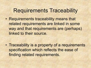Requirements Traceability
• Requirements traceability means that
related requirements are linked in some
way and that requirements are (perhaps)
linked to their source.
• Traceability is a property of a requirements
specification which reflects the ease of
finding related requirements.
 