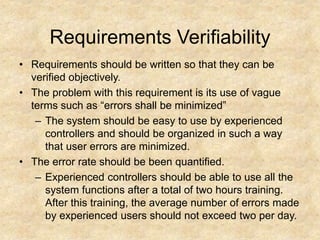 Requirements Verifiability
• Requirements should be written so that they can be
verified objectively.
• The problem with this requirement is its use of vague
terms such as “errors shall be minimized”
– The system should be easy to use by experienced
controllers and should be organized in such a way
that user errors are minimized.
• The error rate should be been quantified.
– Experienced controllers should be able to use all the
system functions after a total of two hours training.
After this training, the average number of errors made
by experienced users should not exceed two per day.
 