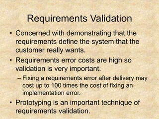 Requirements Validation
• Concerned with demonstrating that the
requirements define the system that the
customer really wants.
• Requirements error costs are high so
validation is very important.
– Fixing a requirements error after delivery may
cost up to 100 times the cost of fixing an
implementation error.
• Prototyping is an important technique of
requirements validation.
 